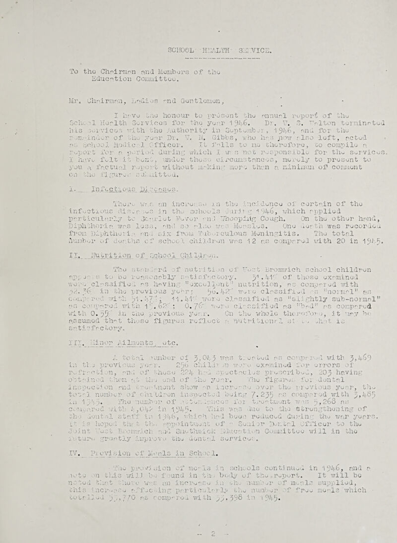 SCHOOL' ' HEALTH- SEj .VIC To tho Chairman and Members of tho Education Committee. Mil Chairman, Ladies nnd Guntlemon, I Lave tho honour to present the annual report of the Sc he ol Health Services for the year i hr. V.r, S. ’niton terminated his services with the Authority in September , 1 9^-6, and for the .;m:tinder of the year Dr. 17, N. Gibbs, who has „now also loft, acted as School Modical Officer. It falls to no therefore, to compile a report for a. period during which I xr s not responsible for* tho services I haVo felt it bent, under these circumstances, merely to present to ■you a factual report without making more than a minimum of comment on tlie :l 1 gurea su,.Liitted. l. Infectious Dir. C r\ £> G S n There war. an incre; so m the incidence of certain of the infectious dis~a. :.es j n the schools durirg i 94-6, which applied particularly to Scarlet Fever *--nd /'hooping Cough, On the other hand, Diphtheria was loss, and so also was Measles. One death was recorded from Diphtheria, ana six from Tuberculous Meningitis, The total number of deaths of school children was 12 as compared with 20 in 15 I1. Hu tri t ion_ of Gchool__ Chi Idron. The standard of nutrition of Test Bromwich school children appears to bo reasonably satisfactory. y . ifir' of those examined worn classified as having excelled t nutrition, as compared v/ith in the previous year,* 56. 42f were classified as normal as comp.- red with dl. Ag , ll.lflp wore classified as slightly sub-normal as compared with I'AoA *, 0. j(r: were classified as had as compared with 0.a5 in rhe previous year. On the whole the r of or-e, it may hr; assumed -that those figures reflect a nutritional st- !■, Hint is satisfa.c bory. III. Min or Ailmont cm _ etc. A total 1 umber oi 01;-5 was treated as compared with 3,4.60 in tlse previous year. 256 child?- m wor e examined for errors of refraction, and of these 22If h.-d spectacles prescribed, 20 3 having Thu figure! for dental Obt in od t horn a. 1. j . i u ulj/J end of th e IT 1 ns pec bi on and treat ment show an : -f* \ L' • u £ 1 numb or of chit d r on 111 s p e c t e in 1 G), y !■ 1 ~) a The numho 3? of at ten dam COT 1 O Cl \ / ith i; ,0)f2 in 1947 • Th. u no do ntal st af f in Id.’pb, whia h h; £ h i Q O hope d thr t the appointme nt 1 Joi n r \. 3 ij Brom wich and Smothw i ck il ! t u re gro a tj.y j.irvpx»ov g bhu 'wton t nl i-1 • T> 1 ovi s i on of Mo als in School, Tile P ro vr;i j ion of mo- .L3 not w on th i s wi J. J h> -• f lund in t ll-; not 0 1 a bin 11 the-: e v an incre a Se : chi 0 i ncre a s e a. Af j c b ing partic ula: tot r~ C. u j-j ed lj 770 a.s c emprrod wi th K c in schools continued in 19^-6> and a >dy of the report. It will be j e. of free meals which