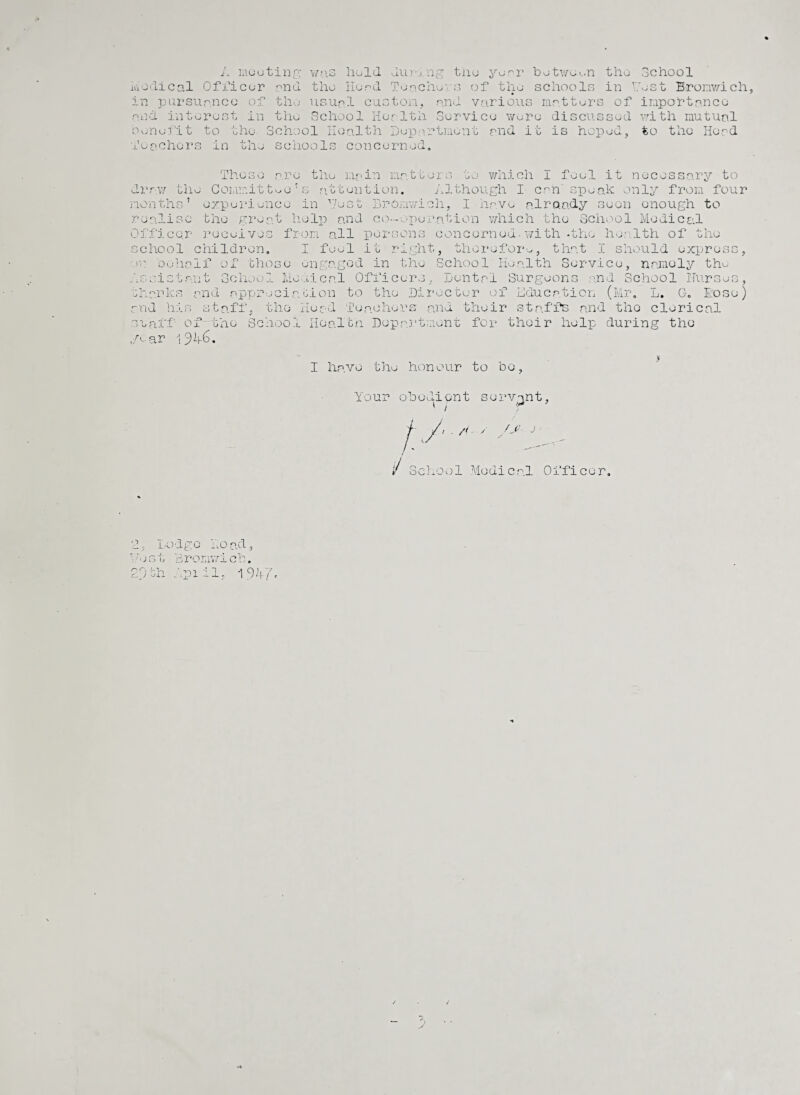 was hold during tho year botwoon the the Herd Toncho' s of tho schools in Y usual oust ora, rind School ost Bronwich, A meeting Medical Officer and in pursuance of tho and interest in tho School Health Service wore benefit to the School Health Department and it is hoped, to tho Head Teachers in the schools concerned. various matters of importance discussed with mutual ioO are the main matters to which I feel it necessary to draw the Commit toe’s attention. Although I can'speak only from four months' experience in Test Bromwich, I have already seen enough to realise the great help and co-operation which the School Medical Officer receives from all persons concerned-with-the health of the school children. I feel it right, therefore, that I should express, ro oohaif of those engaged in the School Health Service, namely tho Assistant School Mo •.deal Officers, Dental Surgeons and School ITurses, shanks and appreciation to tho Director of Education (Mr. L. G, Hose) and his staff, the Head Teachers: and their staffs and tho clerical staff of the School Health Department for their help during the ,A-ar 194-6. I have the honour to be. Your obedient servant, !./<■/ , />'• J ii School Medical Officer, 1, Lodge Ho all lest Bromwich, n Cj SL. f •Oil .031 1% \(