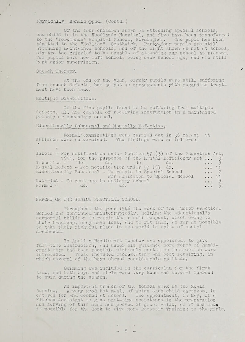 Physically Handicapped. (Centdo ) Of the four children shown as attending special schools, one child is in the Woodlands Hospital, and five have been transferred to the Forelands Hospital School, Birmingham. Ono pupil has been admitted to the ’’Hollies, Smethwick. Porty-^four pupils are still attending maintained schools, and of the eight shown as not at school, six are too crippled to bo capable of attending any school at present, two pupils have now loft school, being over school kept under supervision. }£o, and are still Speech Therapy. At the end of the year, eighty pupils were still suffering from speech defects, but as yet no arrangements y/ith regard to treat¬ ment have been made. Mu1tip1o Disabi1i ■j *? . ( do. ... 9 do. ... 11 Schoo 1 ... :ial School ... 11 Q 0 9 0 J • O • J Of the five pupils found to be suffering from multiple defects, all are capable of' receiving instruction in a maintained primary or secondary school. A du c ationa11y Subnormal and Men tally JD efective. Formal'examinations wore carried out in p6 cases‘ 14 children were ie-examined. The findings were as follows;- / Idiots - For notification under Section 57 (7) the Education Act, 1 944j for the purposes of the Mental Deficiency Act ... 3 Imbeciles - 'do. do. do. Mental Defect - For notification under 57 (5) do. Educationally Subnormal - To remain in Special School For admission to Bp Retarded - To continue in ordinary school Normal - do. do. REPORT ON THE JUNIOR PRACTICAL SCHOOL. Throughout the year 1946 the work of the Junior Practical School has continued uninterruptedly, helping the educationally subnormal children to regain their self-respect, which owing to their handicap, many have lost, and to fit them, as far as possible to take their rightful place in the world in spite of mental drawbacks. In April a Handicraft Teacher was appointed, to give full-time instruction, and under his guidance more forms of handi¬ craft than had bo*.-11 possible with'only part-time instruction wore introduced. These included stool-sea.tin ' and boot repairing, in which several of the boys showed considerable aptitude. Swimming was included in the curriculum . ur the first time, and both boys and girls were very keen and several learned to swim during the season. An important branch of the school work .is the Meals Service. A very good hot meal, of which each child partakes, is catered for and cooked at school. The appointment, in May, of a Kitchen Assistant to give part-time assistance in the preparation and serving of this meal has proved of groat value, as it has mado it possible for the Cook to give more Domestic Training to the girl 8