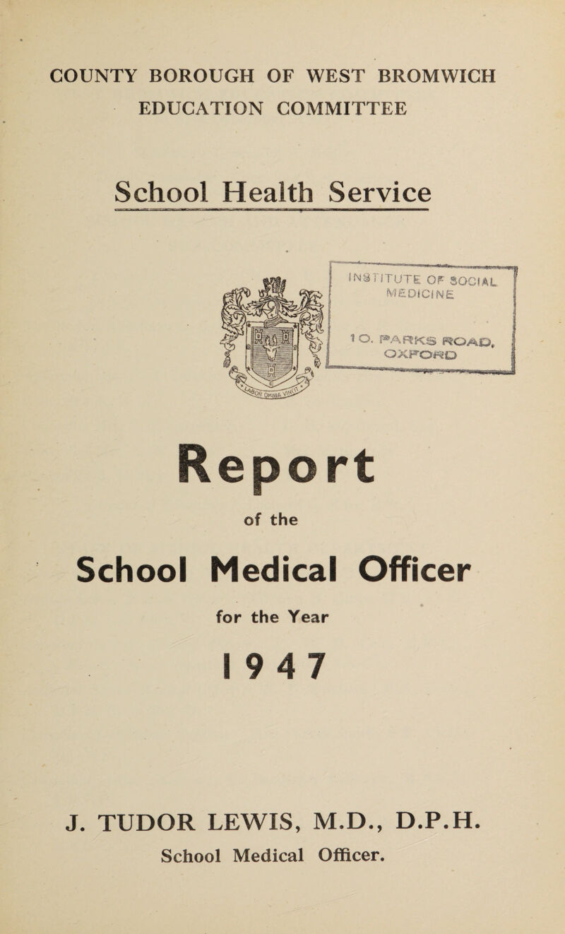 COUNTY BOROUGH OF WEST BROMWICH EDUCATION COMMITTEE School Health Service of the School Medical Officer for the Year 19 4 7 J. TUDOR LEWIS, M.D., D.P.H School Medical Officer.
