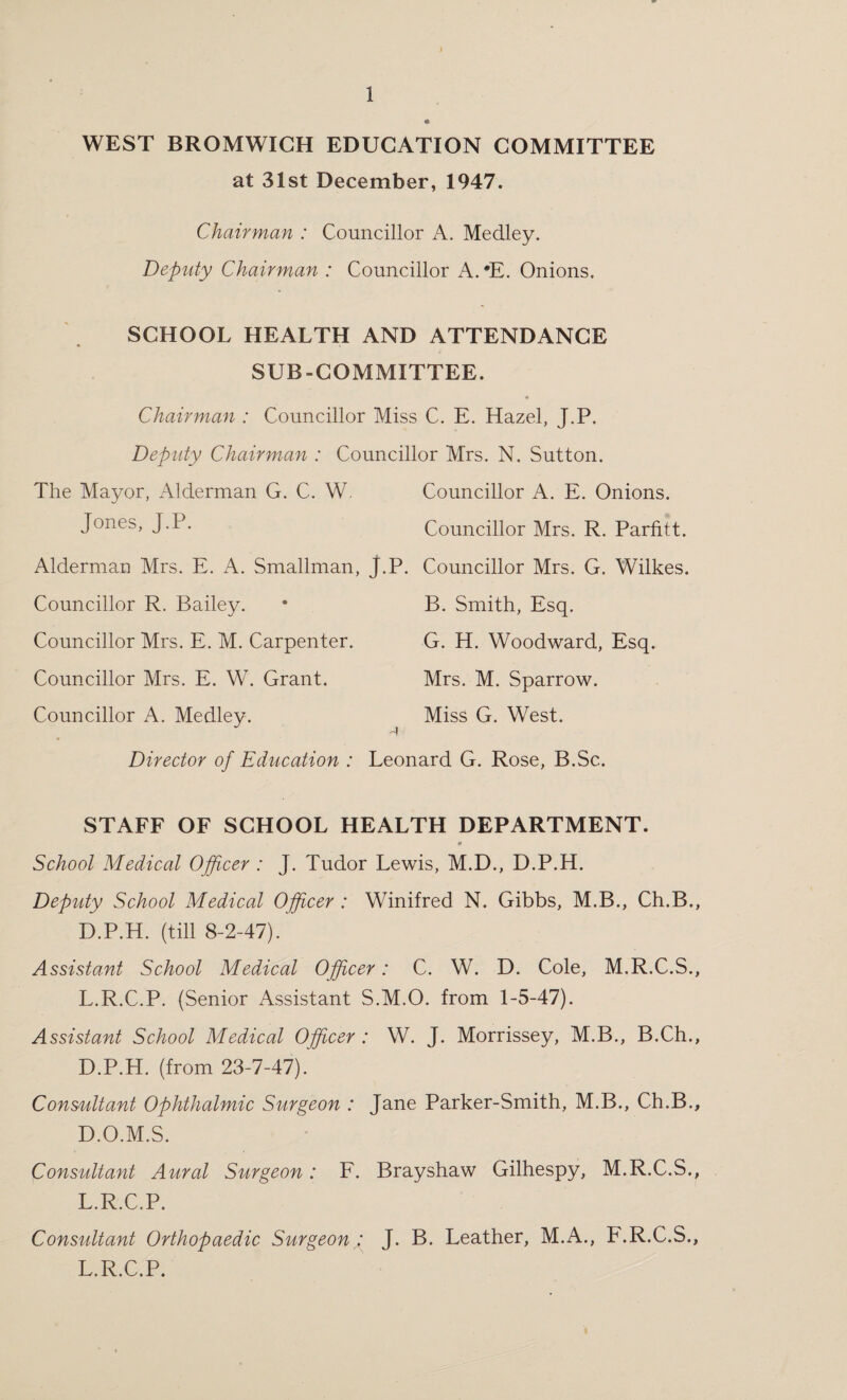 WEST BROMWICH EDUCATION COMMITTEE at 31st December, 1947. Chairman : Councillor A. Medley. Deputy Chairman : Councillor A. 'E. Onions. SCHOOL HEALTH AND ATTENDANCE SUB-COMMITTEE. Chairman : Councillor Miss C. E. Hazel, J.P. Deputy Chairman : Councillor Mrs. N. Sutton. The Mayor, Alderman G. C. W. Councillor A. E. Onions. Jones, J.P. Councillor Mrs. R. Parfitt. Alderman Mrs. E. A. Smallman, J.P. Councillor Mrs. G. Wilkes. Councillor R. Bailey. • B. Smith, Esq. Councillor Mrs. E. M. Carpenter. G. H. Woodward, Esq. Councillor Mrs. E. W. Grant. Mrs. M. Sparrow. Councillor A. Medley. Miss G. West. Director of Education : Leonard G. Rose, B.Sc. STAFF OF SCHOOL HEALTH DEPARTMENT. School Medical Officer : J. Tudor Lewis, M.D., D.P.H. Deputy School Medical Officer : Winifred N. Gibbs, M.B., Ch.B., D.P.H. (till 8-2-47). Assistant School Medical Officer: C. W. D. Cole, M.R.C.S., L.R.C.P. (Senior Assistant S.M.O. from 1-5-47). Assistant School Medical Officer : W. J. Morrissey, M.B., B.Ch., D.P.H. (from 23-7-47). Consultant Ophthalmic Surgeon : Jane Parker-Smith, M.B., Ch.B., D.O.M.S. Consultant Aural Surgeon: F. Brayshaw Gilhespy, M.R.C.S., L.R.C.P. Consultant Orthopaedic Surgeon : J. B. Leather, M.A., F.R.C.S., L.R.C.P.