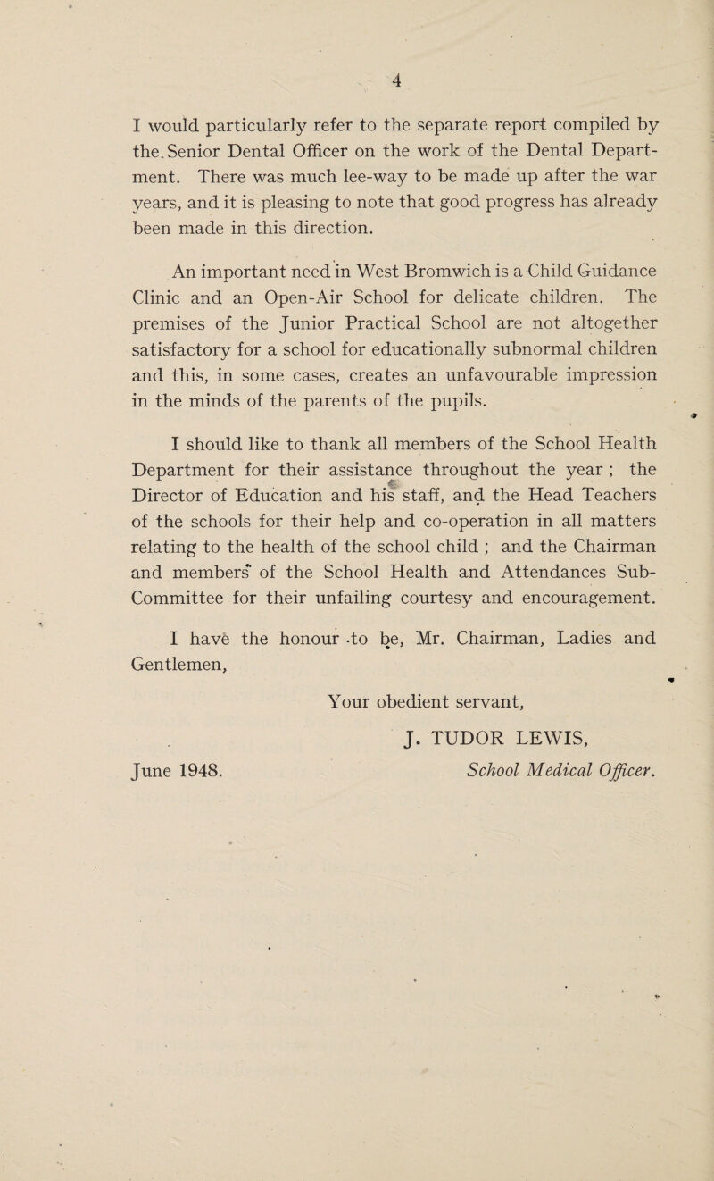 X would particularly refer to the separate report compiled by the.Senior Dental Officer on the work of the Dental Depart¬ ment. There was much lee-way to be made up after the war years, and it is pleasing to note that good progress has already been made in this direction. An important need in West Bromwich is a Child Guidance Clinic and an Open-Air School for delicate children. The premises of the Junior Practical School are not altogether satisfactory for a school for educationally subnormal children and this, in some cases, creates an unfavourable impression in the minds of the parents of the pupils. I should like to thank all members of the School Health Department for their assistance throughout the year ; the Director of Education and his staff, and the Head Teachers of the schools for their help and co-operation in all matters relating to the health of the school child ; and the Chairman and members*' of the School Health and Attendances Sub- Committee for their unfailing courtesy and encouragement. I have the honour -to be, Mr. Chairman, Ladies and Gentlemen, Your obedient servant, J. TUDOR LEWIS,