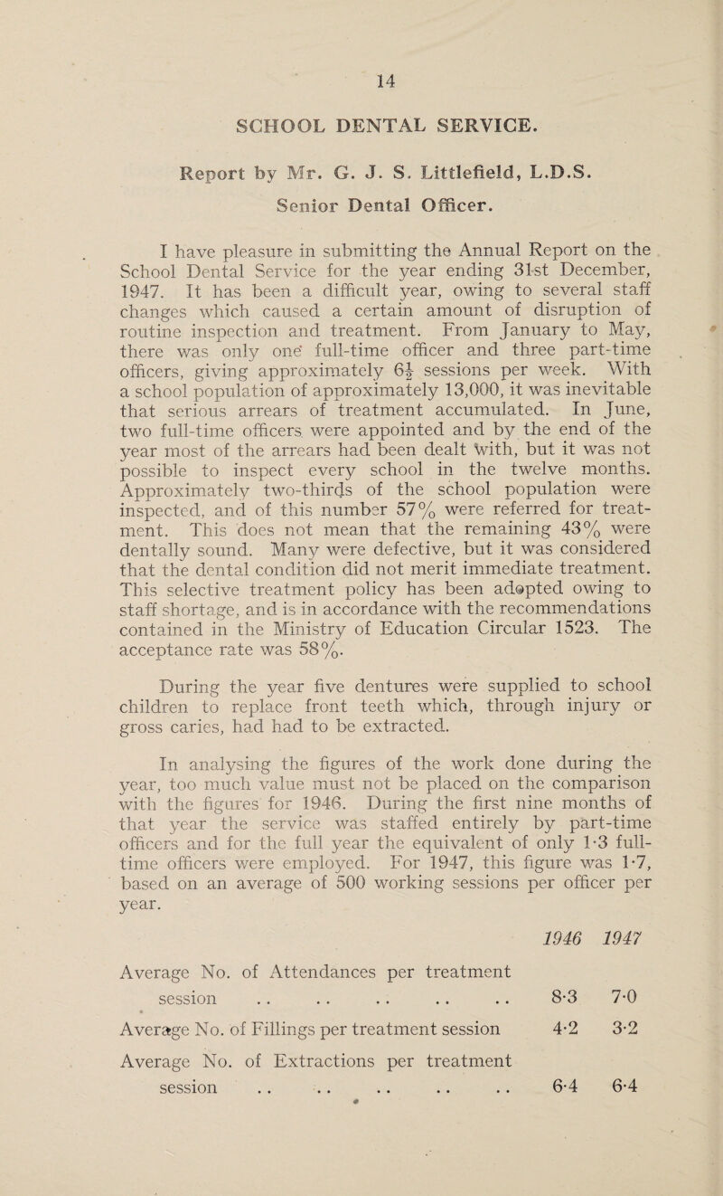 SCHOOL DENTAL SERVICE. Report by Mr. G. J. S. Littlefield, L.D.S. Senior Dental Officer. I have pleasure in submitting the Annual Report on the School Dental Service for the year ending 31st December, 1947. It has been a difficult year, owing to several staff changes which caused a certain amount of disruption of routine inspection and treatment. From January to May, there was only one* full-time officer and three part-time officers, giving approximately 6J sessions per week. With a school population of approximately 13,000, it was inevitable that serious arrears of treatment accumulated. In June, two full-time officers were appointed and by the end of the year most of the arrears had been dealt with, but it was not possible to inspect every school in the twelve months. Approximately two-thirds of the school population were inspected, and of this number 57% were referred for treat¬ ment. This does not mean that the remaining 43% were dentally sound. Many were defective, but it was considered that the dental condition did not merit immediate treatment. This selective treatment policy has been adopted owing to staff shortage, and is in accordance with the recommendations contained in the Ministry of Education Circular 1523. The acceptance rate was 58%. During the year five dentures were supplied to school children to replace front teeth which, through injury or gross caries, had had to be extracted. In analysing the figures of the work done during the year, too much value must not be placed on the comparison with the figures for 1946. During the first nine months of that year the service was staffed entirely by part-time officers and for the full year the equivalent of only T3 full¬ time officers were employed. For 1947, this figure was T7, based on an average of 500 working sessions per officer per year. 1946 1947 Average No. of Attendances per treatment session « 8-3 7-0 Average No. of Fillings per treatment session 4-2 3-2 Average No. of Extractions per treatment session 6-4 6-4