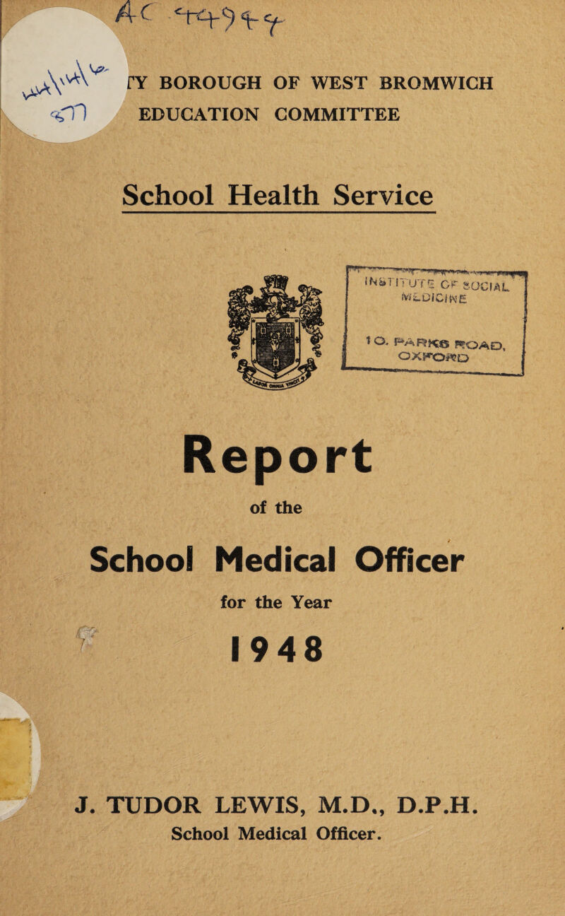 ArC <n nr BOROUGH OF WEST BROMWICH EDUCATION COMMITTEE School Health Service INSTITUTE GF g, fWLDICitsiE OCIAL tO.. HARKS ROAD, OXFORD Report of the School Medical Officer for the Year k 1948 J. TUDOR LEWIS, M.D., D.P.H