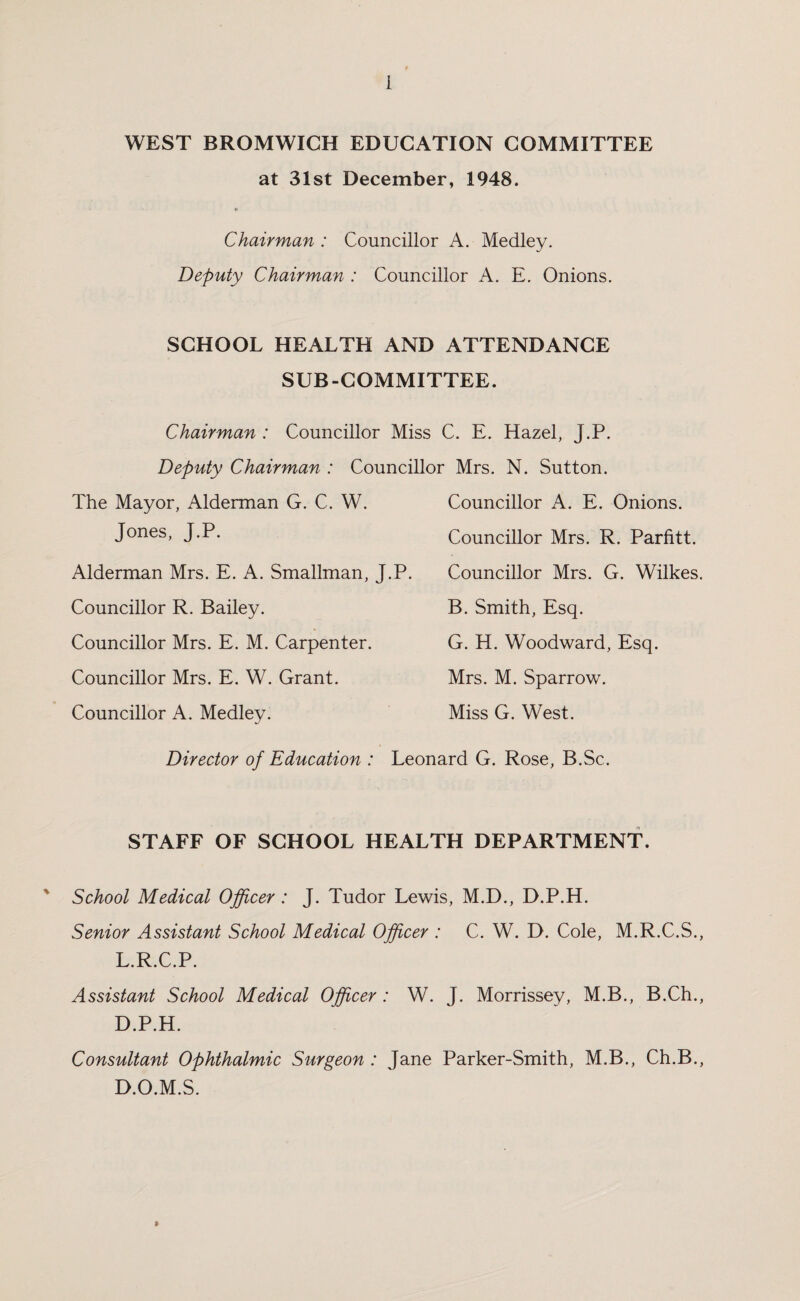 WEST BROMWICH EDUCATION COMMITTEE at 31st December, 1948. 6 Chairman : Councillor A. Medley. Deputy Chairman : Councillor A. E. Onions. SCHOOL HEALTH AND ATTENDANCE SUB-COMMITTEE. Chairman : Councillor Miss C. E. Hazel, J.P. Deputy Chairman : Councillor Mrs. N. Sutton. The Mayor, Alderman G. C. W. Jones, J.P. Alderman Mrs. E. A. Smallman, J.P. Councillor R. Bailey. Councillor Mrs. E. M. Carpenter. Councillor Mrs. E. W. Grant. Councillor A. Medley. Councillor A. E. Onions. Councillor Mrs. R. Parfitt. Councillor Mrs. G. Wilkes. B. Smith, Esq. G. H. Woodward, Esq. Mrs. M. Sparrow. Miss G. West. Director of Education : Leonard G. Rose, B.Sc. STAFF OF SCHOOL HEALTH DEPARTMENT. ' School Medical Officer : J. Tudor Lewis, M.D., D.P.H. Senior Assistant School Medical Officer : C. W. D. Cole, M.R.C.S., L.R.C.P. Assistant School Medical Officer : W. J. Morrissey, M.B., B.Ch., D.P.H. Consultant Ophthalmic Surgeon : Jane Parker-Smith, M.B., Ch.B., D.O.M.S. »