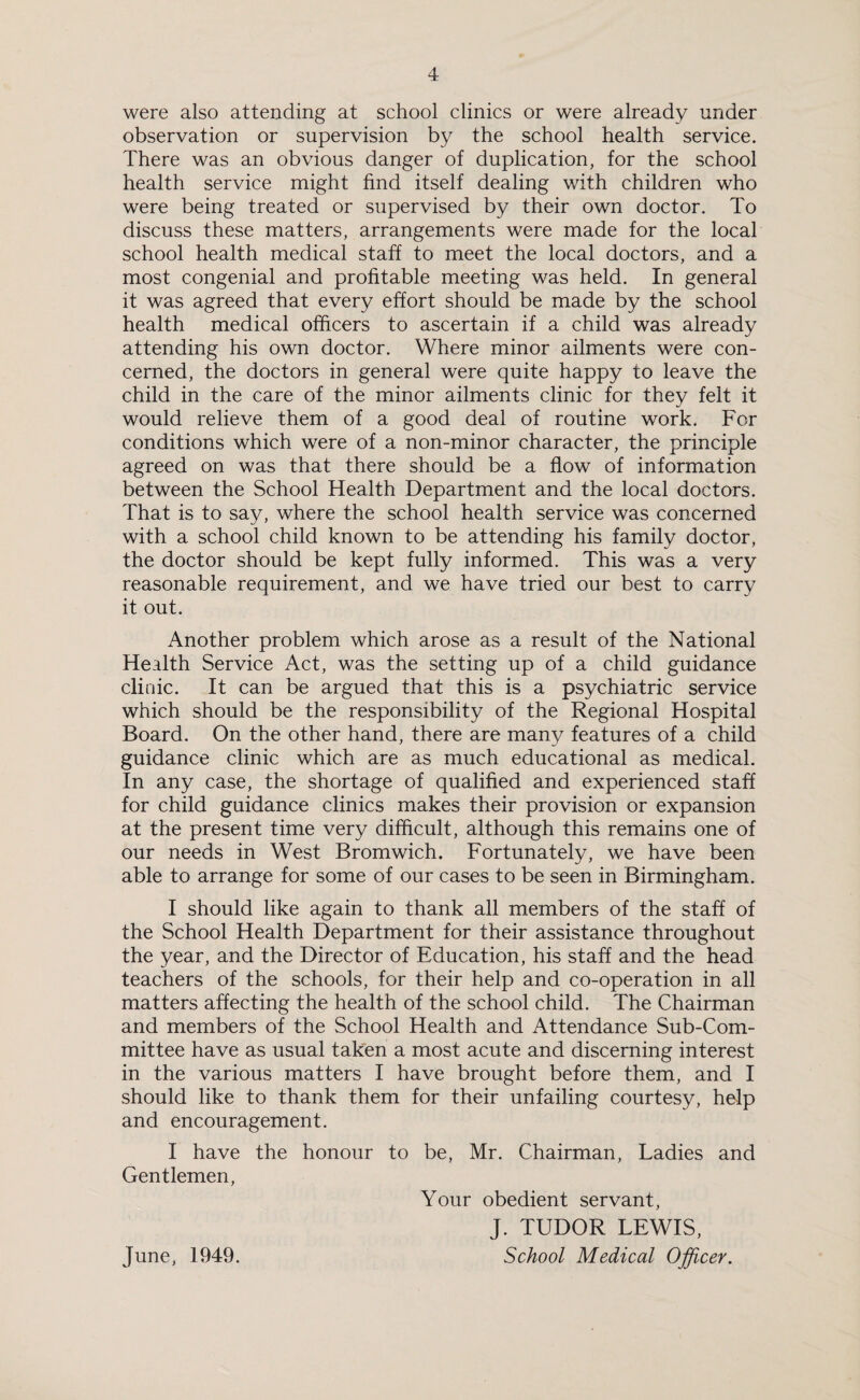 were also attending at school clinics or were already under observation or supervision by the school health service. There was an obvious danger of duplication, for the school health service might find itself dealing with children who were being treated or supervised by their own doctor. To discuss these matters, arrangements were made for the local school health medical staff to meet the local doctors, and a most congenial and profitable meeting was held. In general it was agreed that every effort should be made by the school health medical officers to ascertain if a child was already attending his own doctor. Where minor ailments were con¬ cerned, the doctors in general were quite happy to leave the child in the care of the minor ailments clinic for they felt it would relieve them of a good deal of routine work. For conditions which were of a non-minor character, the principle agreed on was that there should be a flow of information between the School Health Department and the local doctors. That is to say, where the school health service was concerned with a school child known to be attending his family doctor, the doctor should be kept fully informed. This was a very reasonable requirement, and we have tried our best to carry it out. Another problem which arose as a result of the National Health Service Act, was the setting up of a child guidance clinic. It can be argued that this is a psychiatric service which should be the responsibility of the Regional Hospital Board. On the other hand, there are many features of a child guidance clinic which are as much educational as medical. In any case, the shortage of qualified and experienced staff for child guidance clinics makes their provision or expansion at the present time very difficult, although this remains one of our needs in West Bromwich. Fortunately, we have been able to arrange for some of our cases to be seen in Birmingham. I should like again to thank all members of the staff of the School Health Department for their assistance throughout the year, and the Director of Education, his staff and the head teachers of the schools, for their help and co-operation in all matters affecting the health of the school child. The Chairman and members of the School Health and Attendance Sub-Com¬ mittee have as usual taken a most acute and discerning interest in the various matters I have brought before them, and I should like to thank them for their unfailing courtesy, help and encouragement. I have the honour to be, Mr. Chairman, Ladies and Gentlemen, Your obedient servant, J. TUDOR LEWIS,