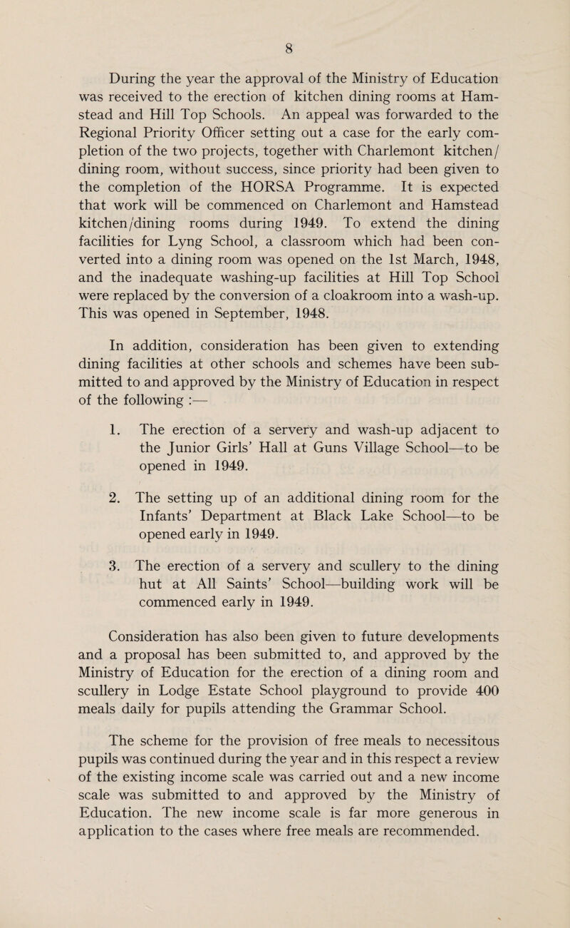 During the year the approval of the Ministry of Education was received to the erection of kitchen dining rooms at Ham- stead and Hill Top Schools. An appeal was forwarded to the Regional Priority Officer setting out a case for the early com¬ pletion of the two projects, together with Charlemont kitchen/ dining room, without success, since priority had been given to the completion of the HORSA Programme. It is expected that work will be commenced on Charlemont and Hamstead kitchen /dining rooms during 1949. To extend the dining facilities for Lyng School, a classroom which had been con¬ verted into a dining room was opened on the 1st March, 1948, and the inadequate washing-up facilities at Hill Top School were replaced by the conversion of a cloakroom into a wash-up. This was opened in September, 1948. In addition, consideration has been given to extending dining facilities at other schools and schemes have been sub¬ mitted to and approved by the Ministry of Education in respect of the following :— 1. The erection of a servery and wash-up adjacent to the Junior Girls’ Hall at Guns Village School—to be opened in 1949. 2. The setting up of an additional dining room for the Infants’ Department at Black Lake School—to be opened early in 1949. 3. The erection of a servery and scullery to the dining hut at All Saints’ School—building work will be commenced early in 1949. Consideration has also been given to future developments and a proposal has been submitted to, and approved by the Ministry of Education for the erection of a dining room and scullery in Lodge Estate School playground to provide 400 meals daily for pupils attending the Grammar School. The scheme for the provision of free meals to necessitous pupils was continued during the year and in this respect a review of the existing income scale was carried out and a new income scale was submitted to and approved by the Ministry of Education. The new income scale is far more generous in application to the cases where free meals are recommended.