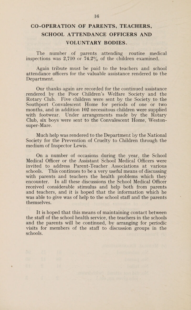 CO-OPERATION OF PARENTS, TEACHERS, SCHOOL ATTENDANCE OFFICERS AND VOLUNTARY BODIES. The number of parents attending routine medical inspections was 2,710 or 74.2% of the children examined. Again tribute must be paid to the teachers and school attendance officers for the valuable assistance rendered to the Department. Our thanks again are recorded for the continued assistance rendered by the Poor Children’s Welfare Society and the Rotary Club. Five children were sent by the Society to the Southport Convalescent Home for periods of one or two months, and in addition 102 necessitous children were supplied with footwear. Under arrangements made by the Rotary Club, six boys were sent to the Convalescent Home, Weston- super-Mare. Much help was rendered to the Department by the National Society for the Prevention of Cruelty to Children through the medium of Inspector Lewis. On a number of occasions during the year, the School Medical Officer or the Assistant School Medical Officers were invited to address Parent-Teacher Associations at various schools. This continues to be a very useful means of discussing with parents and teachers the health problems which they encounter. In all these discussions the School Medical Officer received considerable stimulus and help both from parents and teachers, and it is hoped that the information which he was able to give was of help to the school staff and the parents themselves. It is hoped that this means of maintaining contact between the staff of the school health service, the teachers in the schools and the parents will be continued, by arranging for periodic visits for members of the staff to discussion groups in the schools. 1