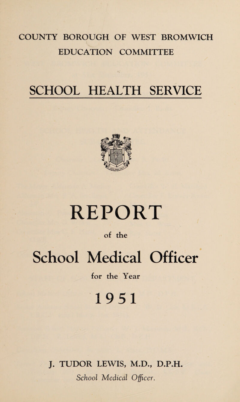 COUNTY BOROUGH OF WEST BROMWICH EDUCATION COMMITTEE SCHOOL HEALTH SERVICE REPORT of the School Medical Officer for the Year 1951 J. TUDOR LEWIS, M.D., D.P.H. School Medical Officer.