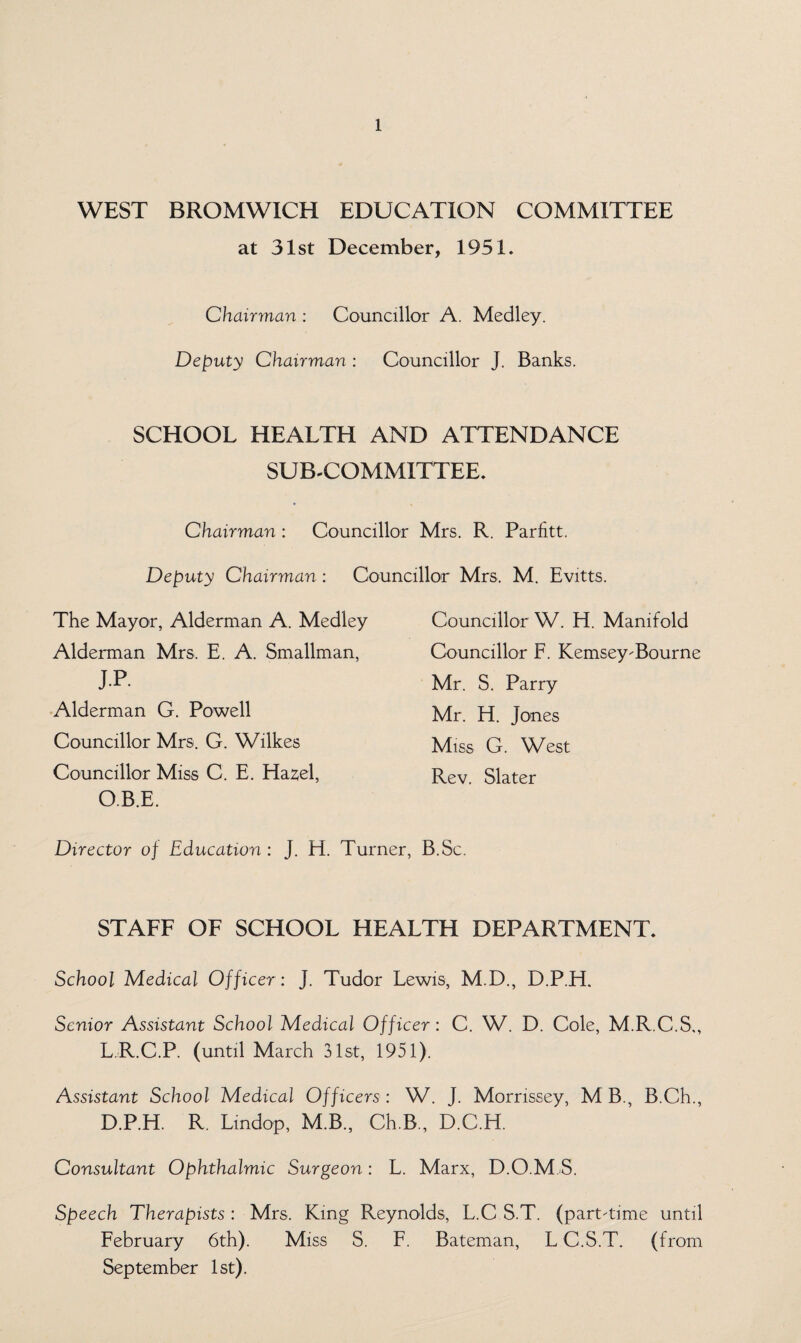 WEST BROMWICH EDUCATION COMMITTEE at 31st December, 1951, Chairman : Councillor A. Medley. Deputy Chairman : Councillor J. Banks. SCHOOL HEALTH AND ATTENDANCE SUB-COMMITTEE. Chairman : Councillor Mrs. R. Parfitt. Deputy Chairman : Councillor Mrs, M. Evitts. The Mayor, Alderman A. Medley Alderman Mrs. E. A. Smallman, J.P. Alderman G. Powell Councillor Mrs. G. Wilkes Councillor Miss C. E. Hazel, O.B.E. Councillor W. H. Manifold Councillor F. KemseyBourne Mr. S. Parry Mr. H. Jones Miss G. West Rev. Slater Director of Education : J. H. Turner, B.Sc. STAFF OF SCHOOL HEALTH DEPARTMENT. School Medical Officer : J. Tudor Lewis, M.D., D.P.H. Senior Assistant School Medical Officer: C. W. D. Cole, M.R.C.S,, L.R.C.P. (until March 31st, 1951). Assistant School Medical Officers : W. J. Morrissey, M B., B.Ch., D.P.H. R. Lindop, M.B., Ch.B., D.C.H. Consultant Ophthalmic Surgeon: L. Marx, D.O.M S. Speech Therapists : Mrs, King Reynolds, L.C S.T. (parntime until February 6th). Miss S. F. Bateman, L C.S.T. (from September 1st).