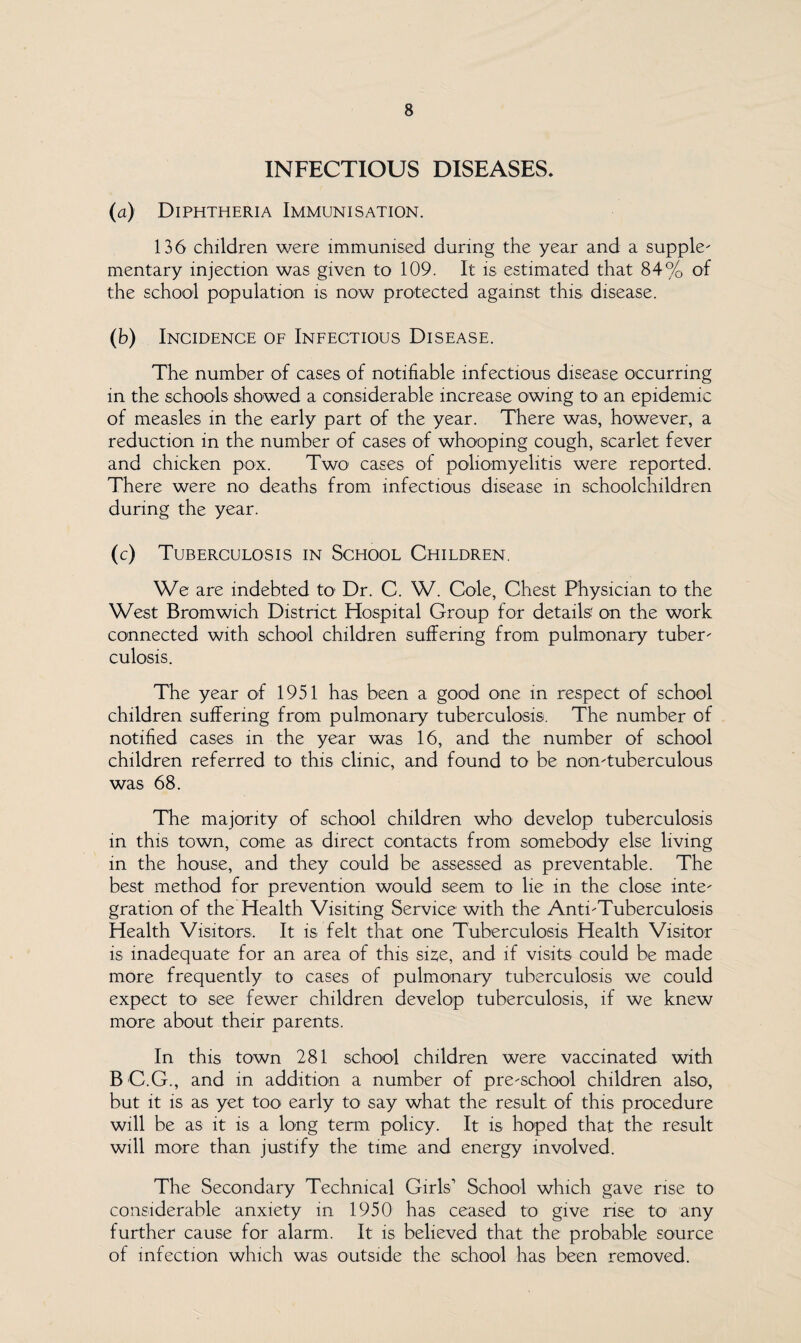 INFECTIOUS DISEASES. (a) Diphtheria Immunisation. 136 children were immunised during the year and a supple¬ mentary injection was given to 109. It is estimated that 84% of the school population is now protected against this disease. (b) Incidence of Infectious Disease. The number of cases of notifiable infectious disease occurring in the schools showed a considerable increase owing to an epidemic of measles in the early part of the year. There was, however, a reduction in the number of cases of whooping cough, scarlet fever and chicken pox. Two- cases of poliomyelitis were reported. There were no deaths from infectious disease in schoolchildren during the year. (c) Tuberculosis in School Children. We are indebted to Dr. C. W. Cole, Chest Physician to the West Bromwich District Hospital Group for details' on the work connected with school children suffering from pulmonary tuber¬ culosis. The year of 1951 has been a good one in respect of school children suffering from pulmonary tuberculosis. The number of notified cases in the year was 16, and the number of school children referred to this clinic, and found to be non-tuberculous was 68. The majority of school children who develop tuberculosis in this town, come as direct contacts from somebody else living m the house, and they could be assessed as preventable. The best method for prevention would seem to lie in the close inte¬ gration of the Health Visiting Service with the Anti-Tuberculosis Health Visitors. It is felt that one Tuberculosis Health Visitor is inadequate for an area of this sise, and if visits could be made more frequently to cases of pulmonary tuberculosis we could expect to- see fewer children develop tuberculosis, if we knew more about their parents. In this town 281 school children were vaccinated with B C.G., and in addition a number of pre-school children also, but it is as yet too early to say what the result of this procedure will be as it is a long term policy. It is hoped that the result will more than justify the time and energy involved. The Secondary Technical Girls’ School which gave rise to considerable anxiety in 1950 has ceased to give rise to any further cause for alarm. It is believed that the probable source of infection which was outside the school has been removed.