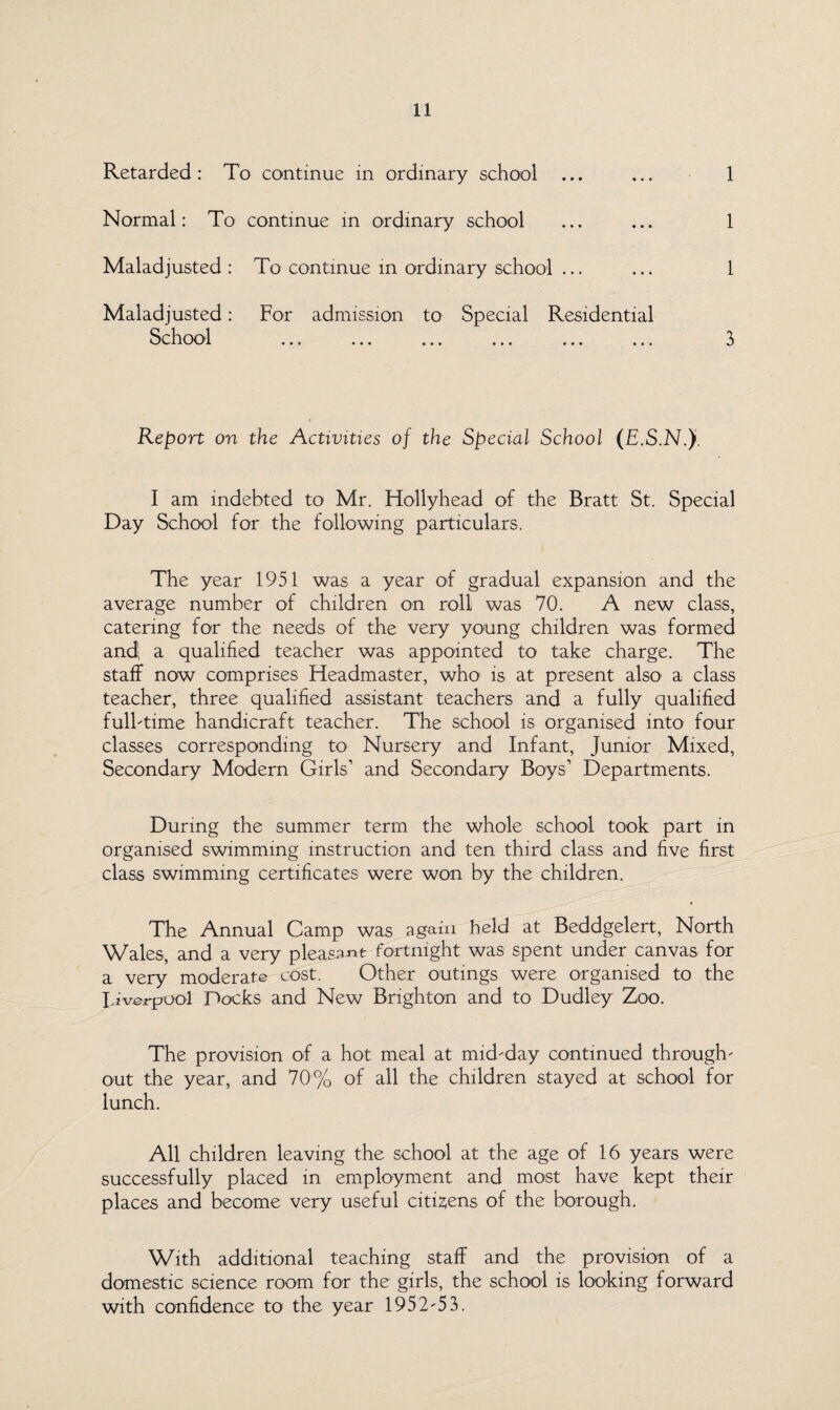Retarded : To continue in ordinary school Normal: To continue in ordinary school Maladjusted : To continue in ordinary school ... Maladjusted: For admission to Special Residential School ... ... ... ... ... ... 1 1 1 3 Report on the Activities of the Special School (E.S.N.J I am indebted to Mr. Hollyhead of the Bratt St. Special Day School for the following particulars. The year 1951 was a year of gradual expansion and the average number of children on roll was 70. A new class, catering foe the needs of the very young children was formed and, a qualified teacher was appointed to take charge. The staff now comprises Headmaster, who is at present also- a class teacher, three qualified assistant teachers and a fully qualified fulbtime handicraft teacher. The school is organised into four classes corresponding to Nursery and Infant, Junior Mixed, Secondary Modern Girls’ and Secondary Boys’ Departments. During the summer term the whole school took part in organised swimming instruction and ten third class and five first class swimming certificates were won by the children. The Annual Camp was again held at Beddgelert, North Wales, and a very pleasant fortnight was spent under canvas for a very moderate cost. Other outings were organised to the Liverpool Pocks and New Brighton and to Dudley Zoo. The provision of a hot meal at mid-day continued through¬ out the year, and 70% of all the children stayed at school for lunch. All children leaving the school at the age of 16 years were successfully placed in employment and most have kept their places and become very useful citizens of the borough. With additional teaching staff and the provision of a domestic science room for the girls, the school is looking forward with confidence to the year 1952-53.