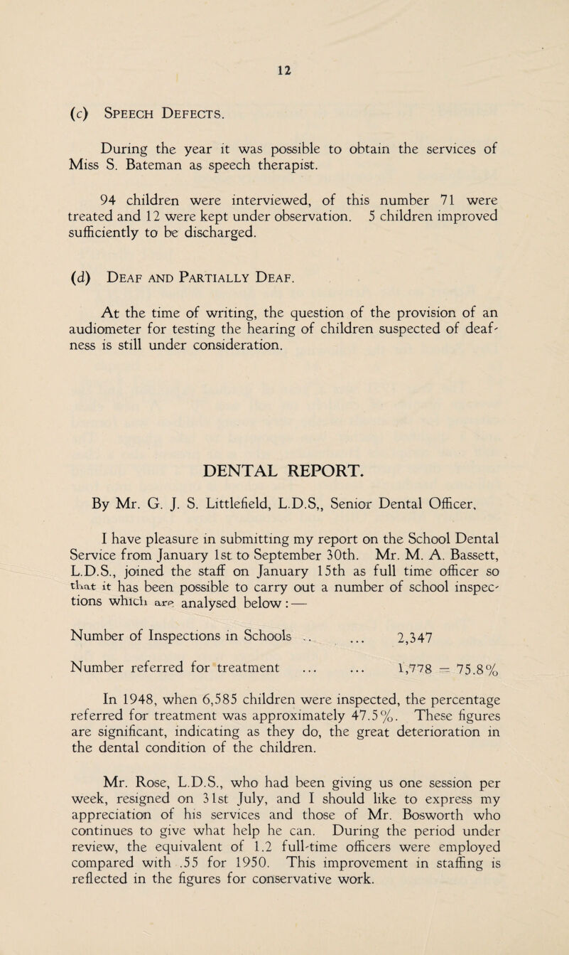 (c) Speech Defects. During the year it was possible to obtain the services of Miss S. Bateman as speech therapist. 94 children were interviewed, of this number 71 were treated and 12 were kept under observation. 5 children improved sufficiently to be discharged. (d) Deaf and Partially Deaf. At the time of writing, the question of the provision of an audiometer for testing the hearing of children suspected of deaf' ness is still under consideration. DENTAL REPORT. By Mr. G. J. S. Littlefield, L.D.S,, Senior Dental Officer, I have pleasure in submitting my report on the School Dental Service from January 1st to September 30th. Mr. M. A. Bassett, L.D.S., joined the staff on January 15th as full time officer so tkat it has been possible to carry out a number of school inspec¬ tions which are analysed below: — Number of Inspections in Schools .. ... 2,347 Number referred for treatment ... ... 1,778 — 75.8% In 1948, when 6,585 children were inspected, the percentage referred for treatment was approximately 47.5%. These figures are significant, indicating as they do, the great deterioration in the dental condition of the children. Mr. Rose, L.D.S., who had been giving us one session per week, resigned on 31st July, and I should like to express my appreciation of his services and those of Mr. Bosworth who continues to give what help he can. During the period under review, the equivalent of 1.2 full-time officers were employed compared with .55 for 1950. This improvement in staffing is reflected in the figures for conservative work.