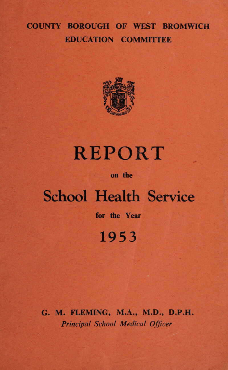 COUNTY BOROUGH OF WEST BROMWICH EDUCATION COMMITTEE REPORT on the School Health Service for the Year 1953 '■ , -v . .. ' • G. M. FLEMING, M.A., M.D., D.P.H. Principal School Medical Officer
