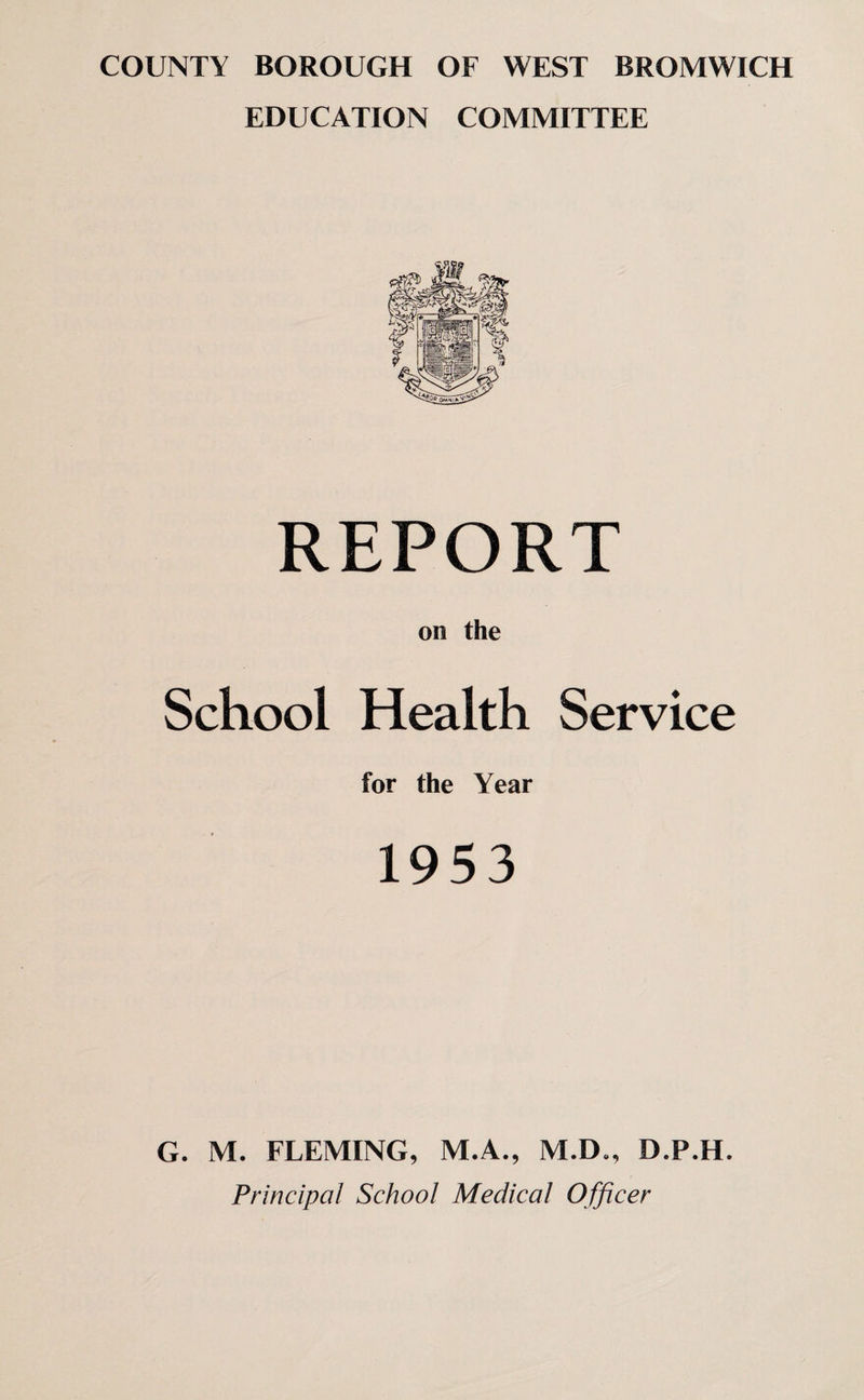COUNTY BOROUGH OF WEST BROMWICH EDUCATION COMMITTEE REPORT on the School Health Service for the Year 1953 G. M. FLEMING, M.A., M.D., D.P.H. Principal School Medical Officer