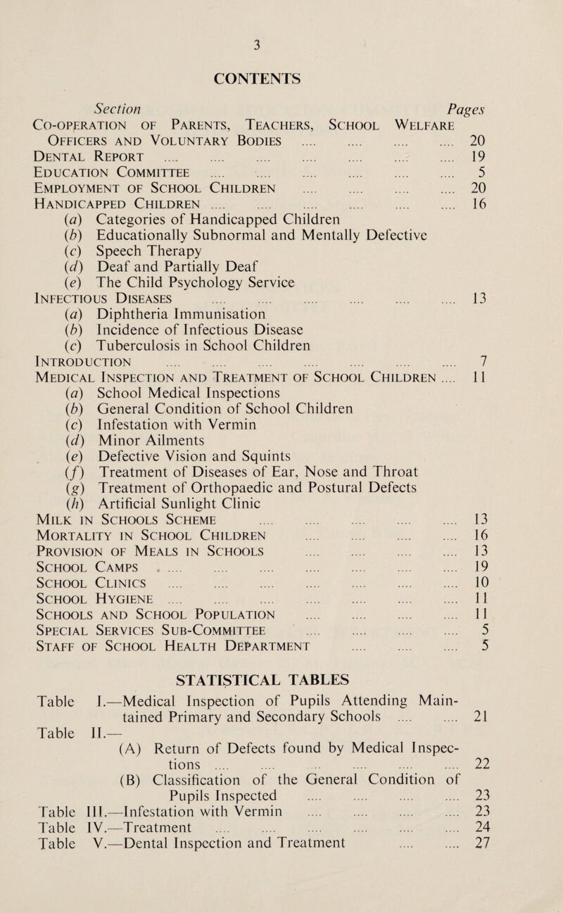 CONTENTS Section Pages Co-operation of Parents, Teachers, School Welfare Officers and Voluntary Bodies . 20 Dental Report . 19 Education Committee . 5 Employment of School Children . 20 Handicapped Children. 16 {a) Categories of Handicapped Children (b) Educationally Subnormal and Mentally Defective (c) Speech Therapy (d) Deaf and Partially Deaf (e) The Child Psychology Service Infectious Diseases . 13 (a) Diphtheria Immunisation (b) Incidence of Infectious Disease (c) Tuberculosis in School Children Introduction . 7 Medical Inspection and Treatment of School Children .... 11 (a) School Medical Inspections (b) General Condition of School Children (c) Infestation with Vermin (d) Minor Ailments (e) Defective Vision and Squints (/) Treatment of Diseases of Ear, Nose and Throat (g) Treatment of Orthopaedic and Postural Defects (h) Artificial Sunlight Clinic Milk in Schools Scheme . 13 Mortality in School Children . 16 Provision of Meals in Schools . 13 School Camps . 19 School Clinics . 10 School Hygiene . 11 Schools and School Population . 11 Special Services Sub-Committee . 5 Staff of School Health Department . 5 STATISTICAL TABLES Table I.—Medical Inspection of Pupils Attending Main¬ tained Primary and Secondary Schools .... .... 21 Table II.— (A) Return of Defects found by Medical Inspec¬ tions .... .... ... .... .... .... 22 (B) Classification of the General Condition of Pupils Inspected .... .... .... .... 23 Table III.—Infestation with Vermin .... .... .... .... 23 Table IV.—Treatment .... .... .... .... .... .... 24 Table V.—Dental Inspection and Treatment 27