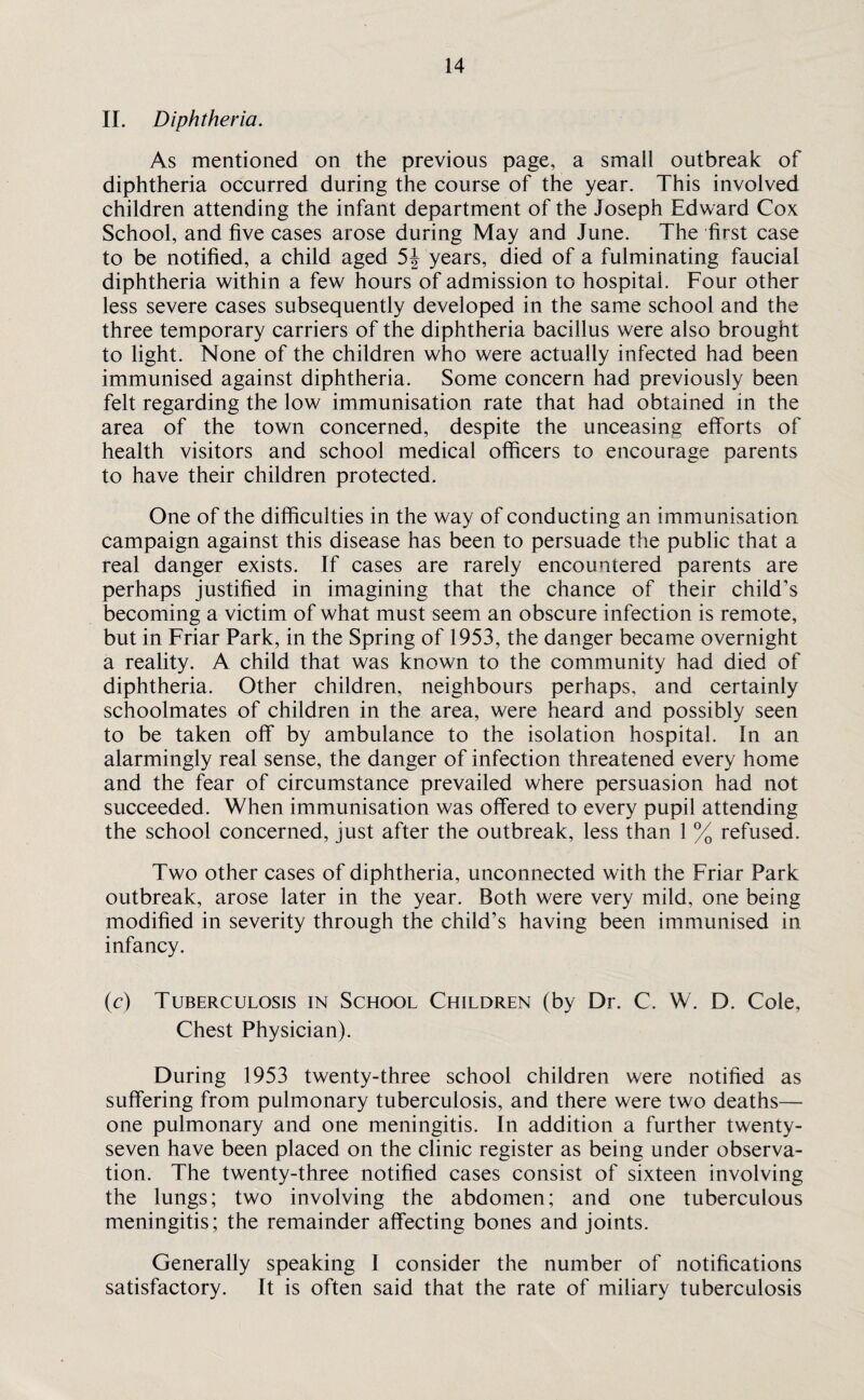 II. Diphtheria. As mentioned on the previous page, a small outbreak of diphtheria occurred during the course of the year. This involved children attending the infant department of the Joseph Edward Cox School, and five cases arose during May and June. The first case to be notified, a child aged 5J years, died of a fulminating faucial diphtheria within a few hours of admission to hospital. Four other less severe cases subsequently developed in the same school and the three temporary carriers of the diphtheria bacillus were also brought to light. None of the children who were actually infected had been immunised against diphtheria. Some concern had previously been felt regarding the low immunisation rate that had obtained in the area of the town concerned, despite the unceasing efforts of health visitors and school medical officers to encourage parents to have their children protected. One of the difficulties in the way of conducting an immunisation campaign against this disease has been to persuade the public that a real danger exists. If cases are rarely encountered parents are perhaps justified in imagining that the chance of their child’s becoming a victim of what must seem an obscure infection is remote, but in Friar Park, in the Spring of 1953, the danger became overnight a reality. A child that was known to the community had died of diphtheria. Other children, neighbours perhaps, and certainly schoolmates of children in the area, were heard and possibly seen to be taken off by ambulance to the isolation hospital. In an alarmingly real sense, the danger of infection threatened every home and the fear of circumstance prevailed where persuasion had not succeeded. When immunisation was offered to every pupil attending the school concerned, just after the outbreak, less than 1 % refused. Two other cases of diphtheria, unconnected with the Friar Park outbreak, arose later in the year. Both were very mild, one being modified in severity through the child’s having been immunised in infancy. (c) Tuberculosis in School Children (by Dr. C. W. D. Cole, Chest Physician). During 1953 twenty-three school children were notified as suffering from pulmonary tuberculosis, and there were two deaths— one pulmonary and one meningitis. In addition a further twenty- seven have been placed on the clinic register as being under observa¬ tion. The twenty-three notified cases consist of sixteen involving the lungs; two involving the abdomen; and one tuberculous meningitis; the remainder affecting bones and joints. Generally speaking 1 consider the number of notifications satisfactory. It is often said that the rate of miliary tuberculosis