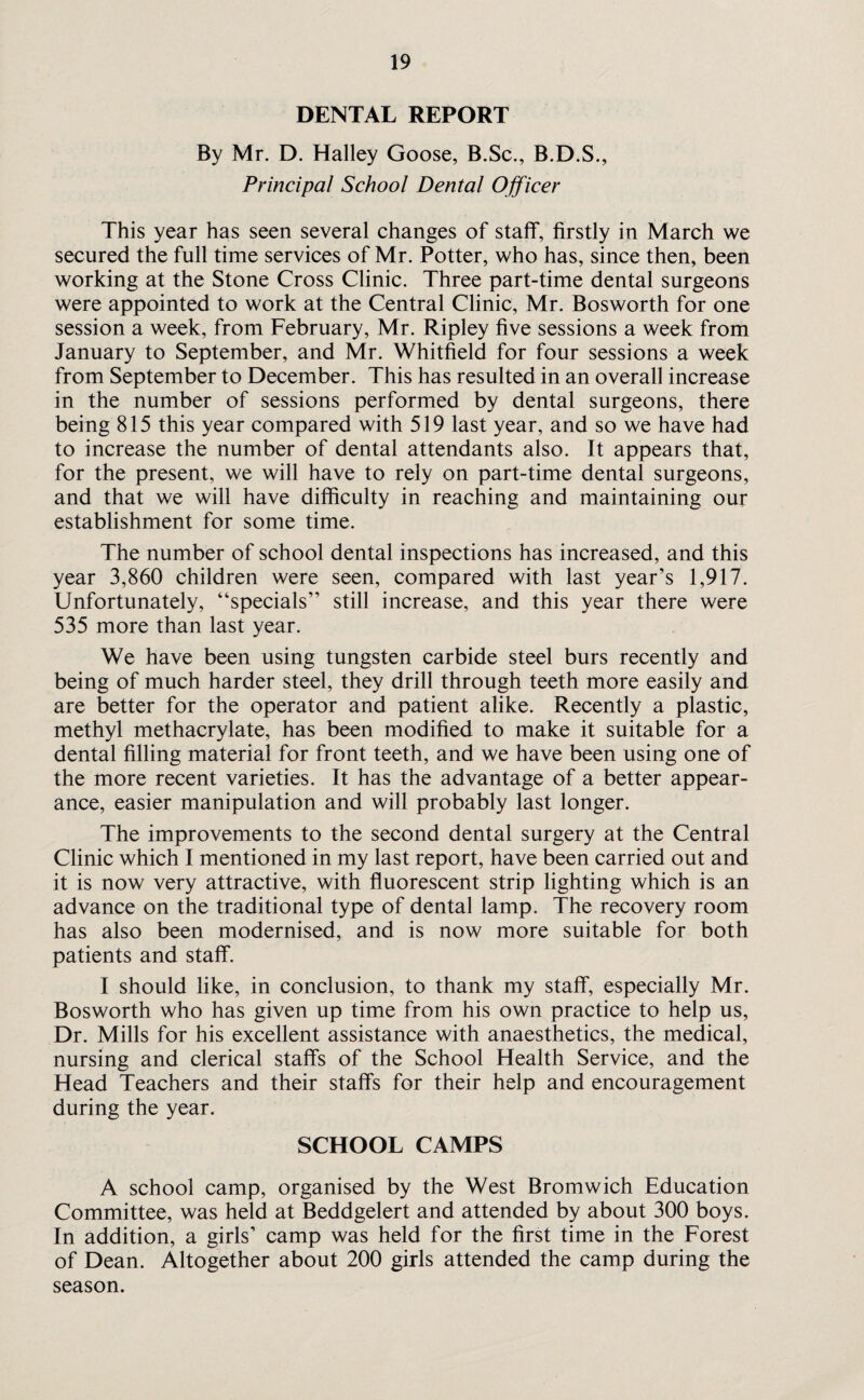 DENTAL REPORT By Mr. D. Halley Goose, B.Sc., B.D.S., Principal School Dental Officer This year has seen several changes of staff, firstly in March we secured the full time services of Mr. Potter, who has, since then, been working at the Stone Cross Clinic. Three part-time dental surgeons were appointed to work at the Central Clinic, Mr. Bosworth for one session a week, from February, Mr. Ripley five sessions a week from January to September, and Mr. Whitfield for four sessions a week from September to December. This has resulted in an overall increase in the number of sessions performed by dental surgeons, there being 815 this year compared with 519 last year, and so we have had to increase the number of dental attendants also. It appears that, for the present, we will have to rely on part-time dental surgeons, and that we will have difficulty in reaching and maintaining our establishment for some time. The number of school dental inspections has increased, and this year 3,860 children were seen, compared with last year’s 1,917. Unfortunately, “specials” still increase, and this year there were 535 more than last year. We have been using tungsten carbide steel burs recently and being of much harder steel, they drill through teeth more easily and are better for the operator and patient alike. Recently a plastic, methyl methacrylate, has been modified to make it suitable for a dental filling material for front teeth, and we have been using one of the more recent varieties. It has the advantage of a better appear¬ ance, easier manipulation and will probably last longer. The improvements to the second dental surgery at the Central Clinic which I mentioned in my last report, have been carried out and it is now very attractive, with fluorescent strip lighting which is an advance on the traditional type of dental lamp. The recovery room has also been modernised, and is now more suitable for both patients and staff. I should like, in conclusion, to thank my staff, especially Mr. Bosworth who has given up time from his own practice to help us, Dr. Mills for his excellent assistance with anaesthetics, the medical, nursing and clerical staffs of the School Health Service, and the Head Teachers and their staffs for their help and encouragement during the year. SCHOOL CAMPS A school camp, organised by the West Bromwich Education Committee, was held at Beddgelert and attended by about 300 boys. In addition, a girls’ camp was held for the first time in the Forest of Dean. Altogether about 200 girls attended the camp during the season.