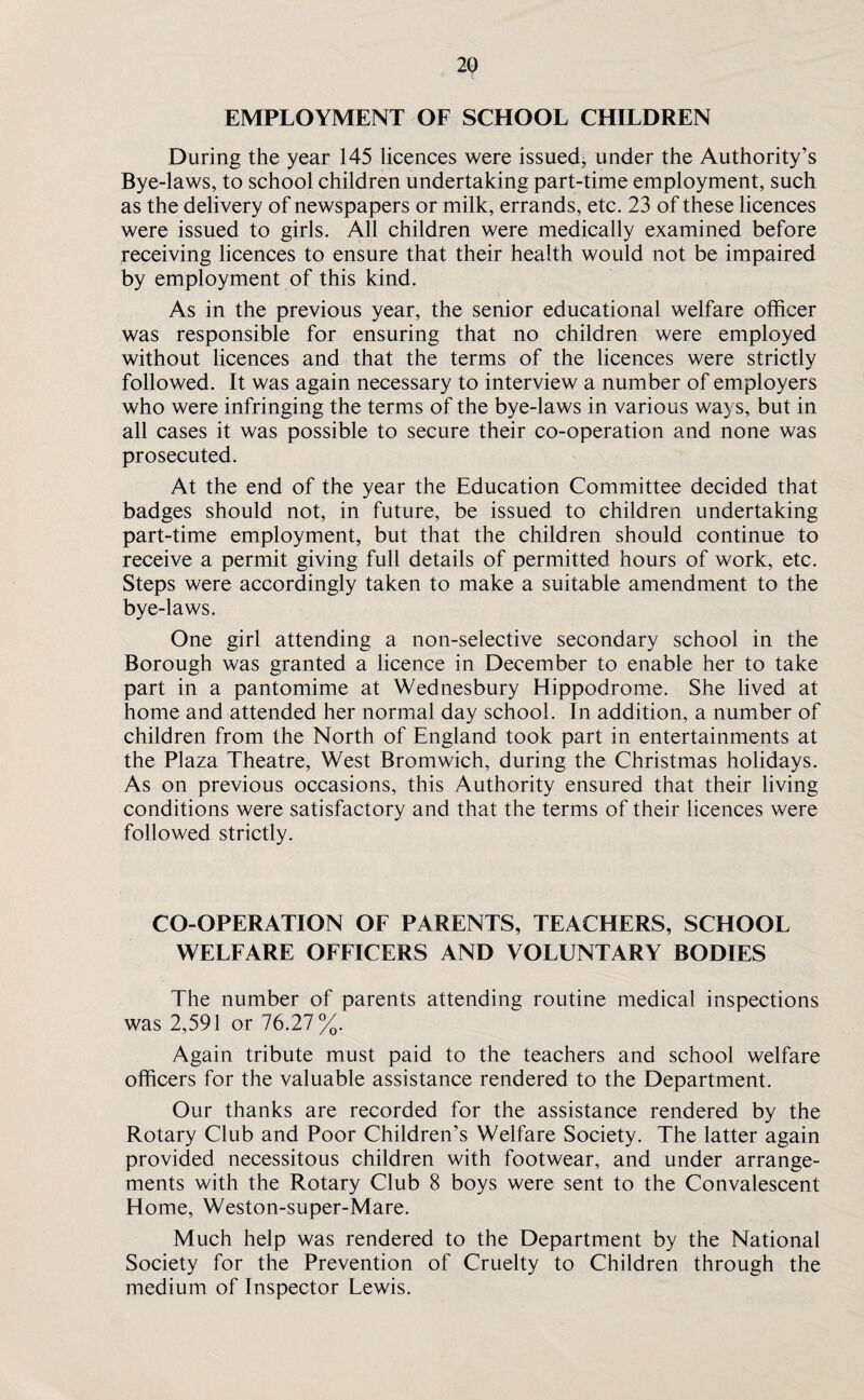 EMPLOYMENT OF SCHOOL CHILDREN During the year 145 licences were issued, under the Authority’s Bye-laws, to school children undertaking part-time employment, such as the delivery of newspapers or milk, errands, etc. 23 of these licences were issued to girls. All children were medically examined before receiving licences to ensure that their health would not be impaired by employment of this kind. As in the previous year, the senior educational welfare officer was responsible for ensuring that no children were employed without licences and that the terms of the licences were strictly followed. It was again necessary to interview a number of employers who were infringing the terms of the bye-laws in various ways, but in all cases it was possible to secure their co-operation and none was prosecuted. At the end of the year the Education Committee decided that badges should not, in future, be issued to children undertaking part-time employment, but that the children should continue to receive a permit giving full details of permitted hours of work, etc. Steps were accordingly taken to make a suitable amendment to the bye-laws. One girl attending a non-selective secondary school in the Borough was granted a licence in December to enable her to take part in a pantomime at Wednesbury Hippodrome. She lived at home and attended her normal day school. In addition, a number of children from the North of England took part in entertainments at the Plaza Theatre, West Bromwich, during the Christmas holidays. As on previous occasions, this Authority ensured that their living conditions were satisfactory and that the terms of their licences were followed strictly. CO-OPERATION OF PARENTS, TEACHERS, SCHOOL WELFARE OFFICERS AND VOLUNTARY BODIES The number of parents attending routine medical inspections was 2,591 or 76.27%. Again tribute must paid to the teachers and school welfare officers for the valuable assistance rendered to the Department. Our thanks are recorded for the assistance rendered by the Rotary Club and Poor Children’s Welfare Society. The latter again provided necessitous children with footwear, and under arrange¬ ments with the Rotary Club 8 boys were sent to the Convalescent Home, Weston-super-Mare. Much help was rendered to the Department by the National Society for the Prevention of Cruelty to Children through the medium of Inspector Lewis.
