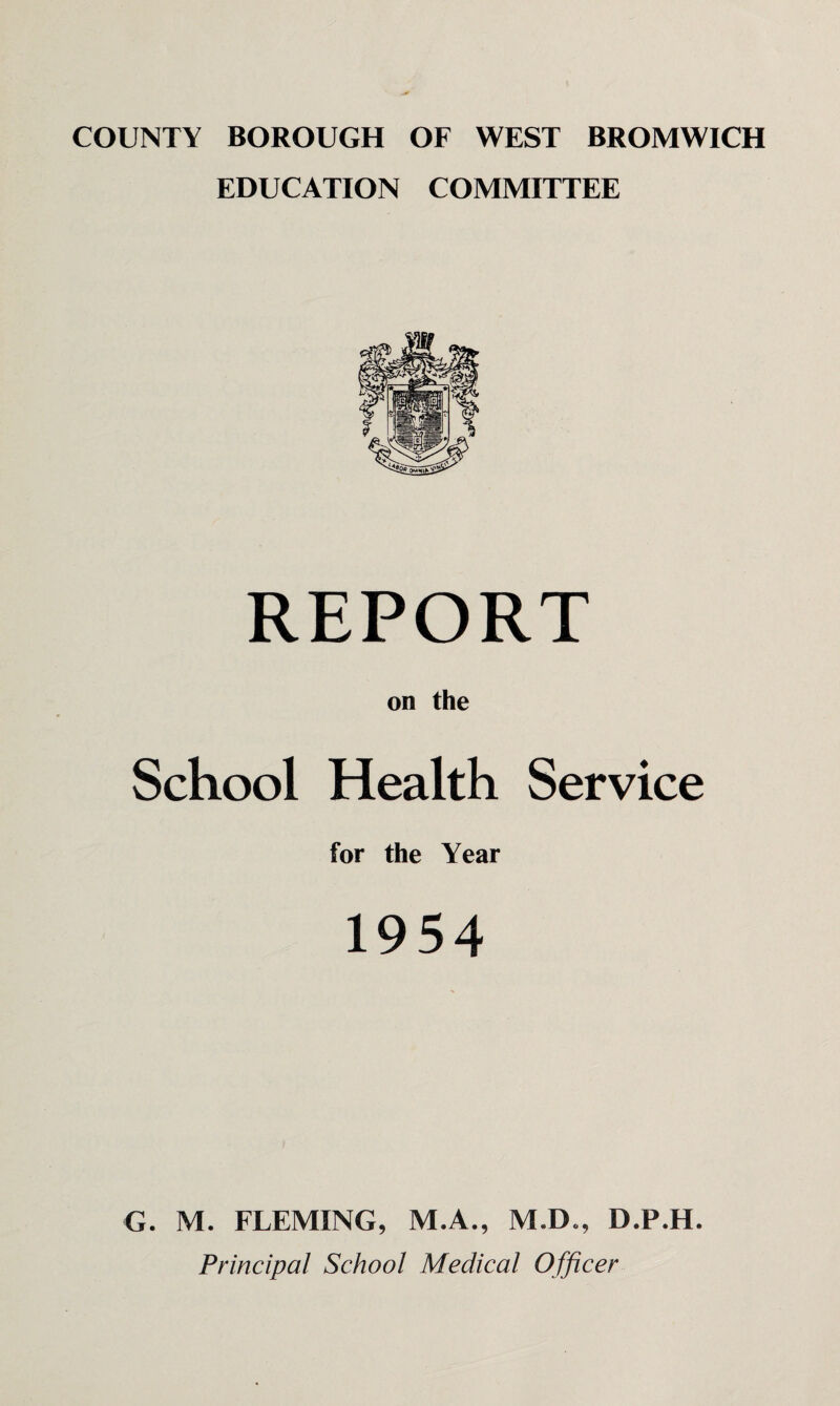 COUNTY BOROUGH OF WEST BROMWICH EDUCATION COMMITTEE REPORT on the School Health Service for the Year 1954 G. M. FLEMING, M.A., M.D., D.P.H. Principal School Medical Officer