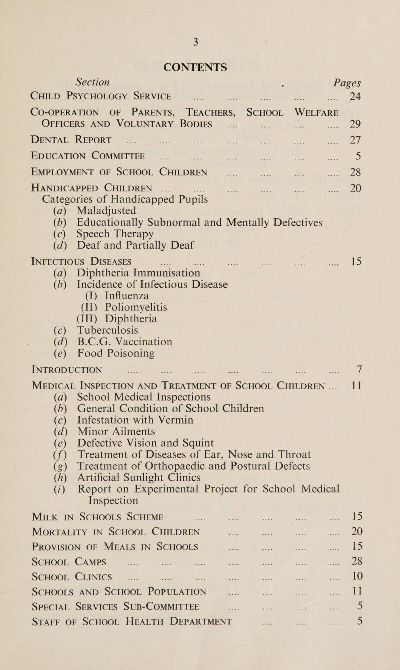 CONTENTS Section Child Psychology Service . Pages . 24 Co-operation of Parents, Teachers, Officers and Voluntary Bodies School Welfare . 29 Dental Report . . 27 Education Committee . . 5 Employment of School Children . 28 Handicapped Children. Categories of Handicapped Pupils (<a) Maladjusted . 20 (b) Educationally Subnormal and Mentally Defectives (c) Speech Therapy (d) Deaf and Partially Deaf Infectious Diseases .. 15 (a) Diphtheria Immunisation (b) Incidence of Infectious Disease (I) Influenza (III Poliomyelitis (III) Diphtheria (c) Tuberculosis (d) B.C.G. Vaccination (<e) Food Poisoning Introduction .. 7 Medical Inspection and Treatment of School Children .... 11 (a) School Medical Inspections (b) General Condition of School Children (c) Infestation with Vermin (d) Minor Ailments (e) Defective Vision and Squint (/) Treatment of Diseases of Ear, Nose and Throat (g) Treatment of Orthopaedic and Postural Defects (h) Artificial Sunlight Clinics (i) Report on Experimental Project for School Medical Inspection Milk in Schools Scheme . 15 Mortality in School Children . 20 Provision of Meals in Schools . 15 School Camps . 28 School Clinics . 10 Schools and School Population . 11 Special Services Sub-Committee . 5 Staff of School Health Department . 5