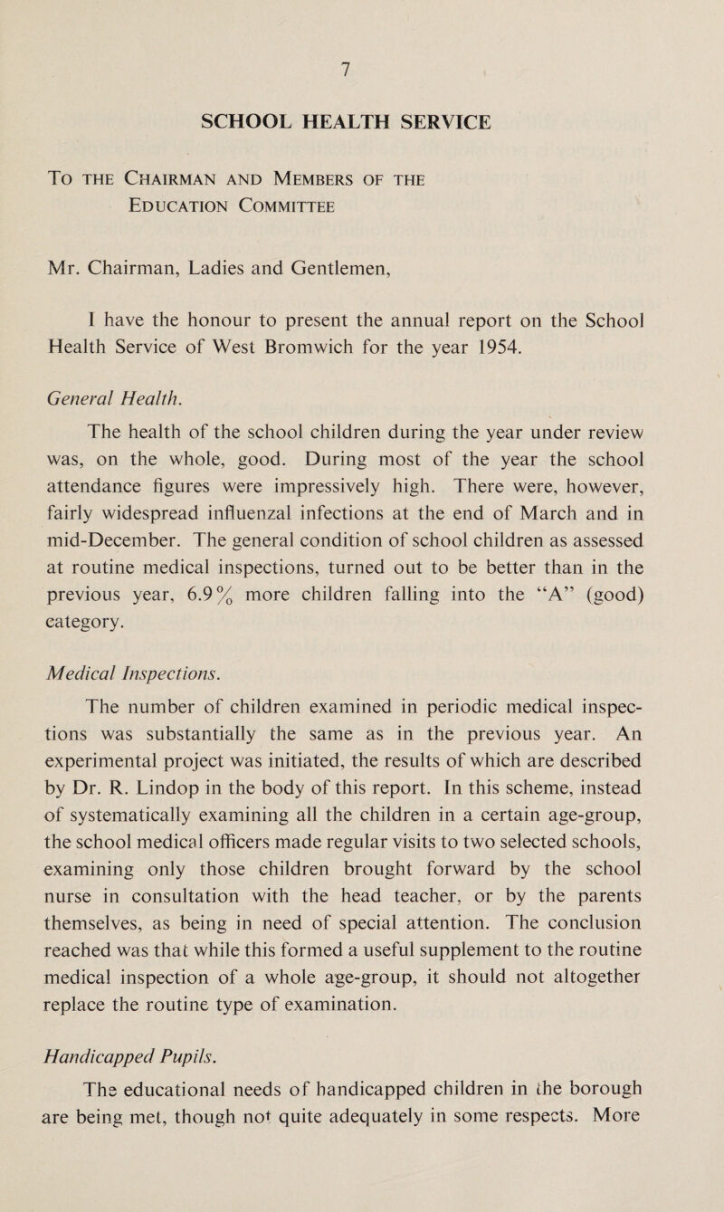 SCHOOL HEALTH SERVICE To the Chairman and Members of the Education Committee Mr. Chairman, Ladies and Gentlemen, I have the honour to present the annual report on the School Health Service of West Bromwich for the year 1954. General Health. The health of the school children during the year under review was, on the whole, good. During most of the year the school attendance figures were impressively high. There were, however, fairly widespread influenzal infections at the end of March and in mid-December. The general condition of school children as assessed at routine medical inspections, turned out to be better than in the previous year, 6.9% more children falling into the “A” (good) category. Medical Inspections. The number of children examined in periodic medical inspec¬ tions was substantially the same as in the previous year. An experimental project was initiated, the results of which are described by Dr. R. Lindop in the body of this report. In this scheme, instead of systematically examining all the children in a certain age-group, the school medical officers made regular visits to two selected schools, examining only those children brought forward by the school nurse in consultation with the head teacher, or by the parents themselves, as being in need of special attention. The conclusion reached was that while this formed a useful supplement to the routine medical inspection of a whole age-group, it should not altogether replace the routine type of examination. Handicapped Pupils. The educational needs of handicapped children in the borough are being met, though not quite adequately in some respects. More