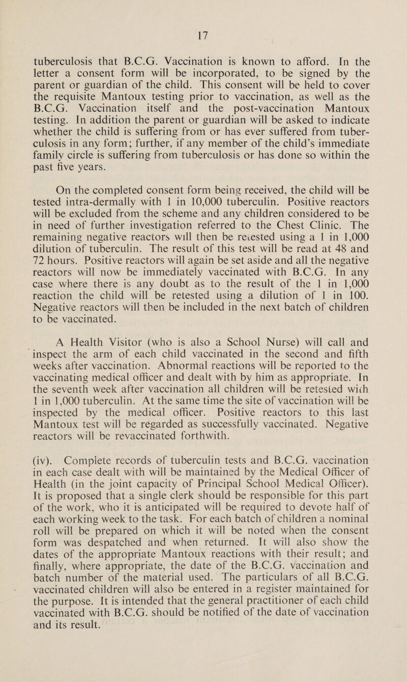 tuberculosis that B.C.G. Vaccination is known to afford. In the letter a consent form will be incorporated, to be signed by the parent or guardian of the child. This consent will be held to cover the requisite Mantoux testing prior to vaccination, as well as the B.C.G. Vaccination itself and the post-vaccination Mantoux testing. In addition the parent or guardian will be asked to indicate whether the child is suffering from or has ever suffered from tuber¬ culosis in any form; further, if any member of the child’s immediate family circle is suffering from tuberculosis or has done so within the past five years. On the completed consent form being received, the child will be tested intra-dermally with 1 in 10,000 tuberculin. Positive reactors will be excluded from the scheme and any children considered to be in need of further investigation referred to the Chest Clinic. The remaining negative reactors will then be retested using a 1 in 1,000 dilution of tuberculin. The result of this test will be read at 48 and 72 hours. Positive reactors will again be set aside and all the negative reactors will now be immediately vaccinated with B.C.G. In any case where there is any doubt as to the result of the 1 in 1,000 reaction the child will be retested using a dilution of 1 in 100. Negative reactors will then be included in the next batch of children to be vaccinated. A Health Visitor (who is also a School Nurse) will call and inspect the arm of each child vaccinated in the second and fifth weeks after vaccination. Abnormal reactions will be reported to the vaccinating medical officer and dealt with by him as appropriate. In the seventh week after vaccination all children will be retested with 1 in 1,000 tuberculin. At the same time the site of vaccination will be inspected by the medical officer. Positive reactors to this last Mantoux test will be regarded as successfully vaccinated. Negative reactors will be revaccinated forthwith. (iv). Complete records of tuberculin tests and B.C.G. vaccination in each case dealt with will be maintained by the Medical Officer of Health (in the joint capacity of Principal School Medical Officer). It is proposed that a single clerk should be responsible for this part of the work, who it is anticipated will be required to devote half of each working week to the task. For each batch of children a nominal roll will be prepared on which it will be noted when the consent form was despatched and when returned. It will also show the dates of the appropriate Mantoux reactions with their result; and finally, where appropriate, the date of the B.C.G. vaccination and batch number of the material used. The particulars of all B.C.G. vaccinated children will also be entered in a register maintained for the purpose. It is intended that the general practitioner of each child vaccinated with B.C.G. should be notified of the date of vaccination and its result.