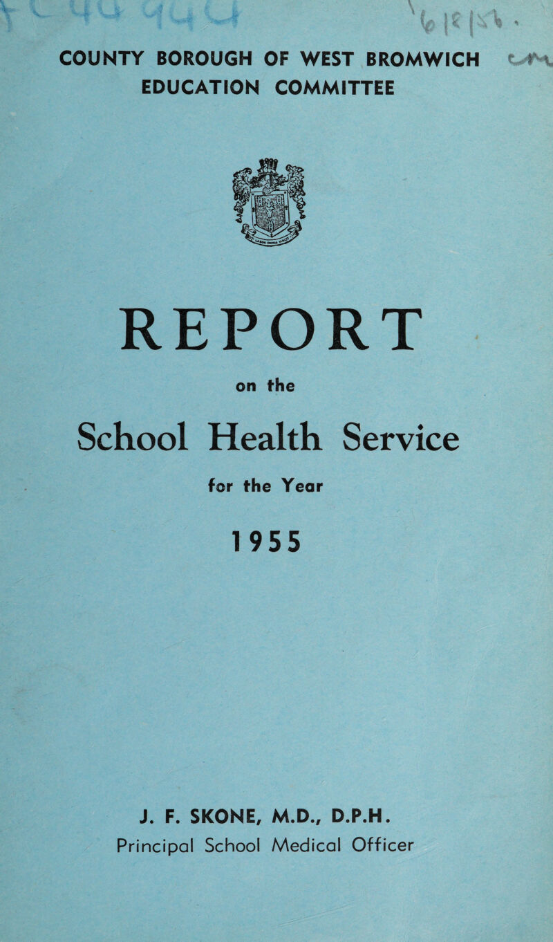 COUNTY BOROUGH OF WEST BROMWICH EDUCATION COMMITTEE REPORT on the School Health Service for the Year 1955 J. F. SKONE, M.D., D.P.H. Principal School Medical Officer