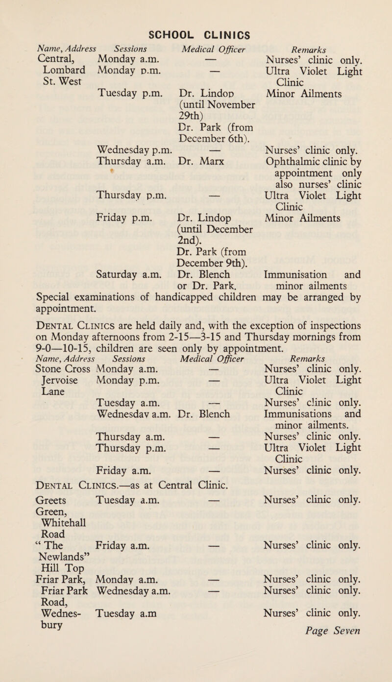 SCHOOL CLINICS Name, Address Sessions Central, Monday a.m. Lombard Monday p.m. St. West Tuesday p.m. Wednesday p.m. Thursday a.m. Medical Officer Dr. Lindop (until November 29th) Dr. Park (from December 6th). Dr. Marx Thursday p.m. — Friday p.m. Dr. Lindop (until December 2nd). Dr. Park (from December 9th). Saturday a.m. Dr. Blench or Dr. Park. Special examinations of handicapped children appointment. Remarks Nurses’ clinic only. Ultra Violet Light Clinic Minor Ailments Nurses’ clinic only. Ophthalmic clinic by appointment only also nurses’ clinic Ultra Violet Light Clinic Minor Ailments Immunisation and minor ailments may be arranged by Dental Clinics are held daily and, with the exception of inspections on Monday afternoons from 2-15—3-15 and Thursday mornings from 9-0—10-15, children are seen only by appointment. Name, Address Sessions Medical Officer Remarks Stone Cross Monday a.m. — Nurses’ clinic only. Jervoise Monday p.m. Lane — Ultra Violet Light Clinic Tuesday a.m. — Nurses’ clinic only. Wednesday a.m. Dr. Blench Immunisations and minor ailments. Thursday a.m. — Nurses’ clinic only. Thursday p.m. — Ultra Violet Light Clinic Friday a.m. — Nurses’ clinic only. Dental Clinics.—as at Central Clinic. Greets Tuesday a.m. — Nurses’ clinic only. Green, Whitehall Road “ The Friday a.m. — Nurses’ clinic only. Newlands” Hill Top Friar Park, Monday a.m. — Nurses’ clinic only. Friar Park Wednesday a.m. — Nurses’ clinic only. Road, Wednes- Tuesday a.m bury Nurses’ clinic only.