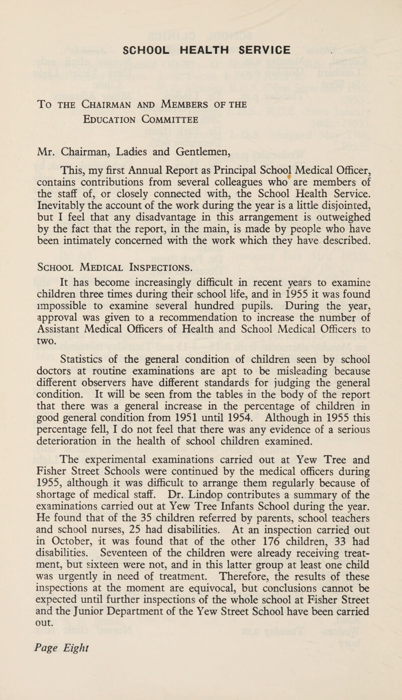 SCHOOL HEALTH SERVICE To the Chairman and Members of the Education Committee Mr. Chairman, Ladies and Gentlemen, This, my first Annual Report as Principal School Medical Officer, contains contributions from several colleagues who are members of the staff of, or closely connected with, the School Health Service. Inevitably the account of the work during the year is a little disjointed, but I feel that any disadvantage in this arrangement is outweighed by the fact that the report, in the main, is made by people who have been intimately concerned with the work which they have described. School Medical Inspections. It has become increasingly difficult in recent years to examine children three times during their school life, and in 1955 it was found impossible to examine several hundred pupils. During the year, approval was given to a recommendation to increase the number of Assistant Medical Officers of Health and School Medical Officers to two. Statistics of the general condition of children seen by school doctors at routine examinations are apt to be misleading because different observers have different standards for judging the general condition. It will be seen from the tables in the body of the report that there was a general increase in the percentage of children in good general condition from 1951 until 1954. Although in 1955 this percentage fell, I do not feel that there was any evidence of a serious deterioration in the health of school children examined. The experimental examinations carried out at Yew Tree and Fisher Street Schools were continued by the medical officers during 1955, although it was difficult to arrange them regularly because of shortage of medical staff. Dr. Lindop contributes a summary of the examinations carried out at Yew Tree Infants School during the year. He found that of the 35 children referred by parents, school teachers and school nurses, 25 had disabilities. At an inspection carried out in October, it was found that of the other 176 children, 33 had disabilities. Seventeen of the children were already receiving treat¬ ment, but sixteen were not, and in this latter group at least one child was urgently in need of treatment. Therefore, the results of these inspections at the moment are equivocal, but conclusions cannot be expected until further inspections of the whole school at Fisher Street and the Junior Department of the Yew Street School have been carried out. Page Eight