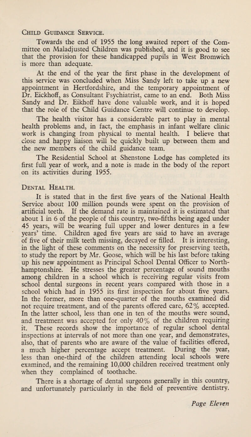 Child Guidance Service. Towards the end of 1955 the long awaited report of the Com¬ mittee on Maladjusted Children was published, and it is good to see that the provision for these handicapped pupils in West Bromwich is more than adequate. At the end of the year the first phase in the development of this service was concluded when Miss Sandy left to take up a new appointment in Hertfordshire, and the temporary appointment of Dr. Eickhoff, as Consultant Psychiatrist, came to an end. Both Miss Sandy and Dr. Eikhoff have done valuable work, and it is hoped that the role of the Child Guidance Centre will continue to develop. The health visitor has a considerable part to play in mental health problems and, in fact, the emphasis in infant welfare clinic work is changing from physical to mental health. I believe that close and happy liaison will be quickly built up between them and the new members of the child guidance team. The Residential School at Shenstone Lodge has completed its first full year of work, and a note is made in the body of the report on its activities during 1955. Dental Health. It is stated that in the first five years of the National Health Service about 100 million pounds were spent on the provision of artificial teeth. If the demand rate is maintained it is estimated that about 1 in 6 of the people of this country, two-fifths being aged under 45 years, will be wearing full upper and lower dentures in a few years’ time. Children aged five years are said to have an average of five of their milk teeth missing, decayed or filled. It is interesting, in the light of these comments on the necessity for preserving teeth, to study the report by Mr. Goose, which will be his last before taking up his new appointment as Principal School Dental Officer to North- hamptonshire. He stresses the greater percentage of sound mouths among children in a school which is receiving regular visits from school dental surgeons in recent years compared with those in a school which had in 1955 its first inspection for about five years. In the former, more than one-quarter of the mouths examined did not require treatment, and of the parents offered care, 62% accepted. In the latter school, less than one in ten of the mouths were sound, and treatment was accepted for only 40% of the children requiring it. These records show the importance of regular school dental inspections at intervals of not more than one year, and demonstrates, also, that of parents who are aware of the value of facilities offered, a much higher percentage accept treatment. During the year, less than one-third of the children attending local schools were examined, and the remaining 10,000 children received treatment only when they complained of toothache. There is a shortage of dental surgeons generally in this country, and unfortunately particularly in rthe field of preventive dentistry.