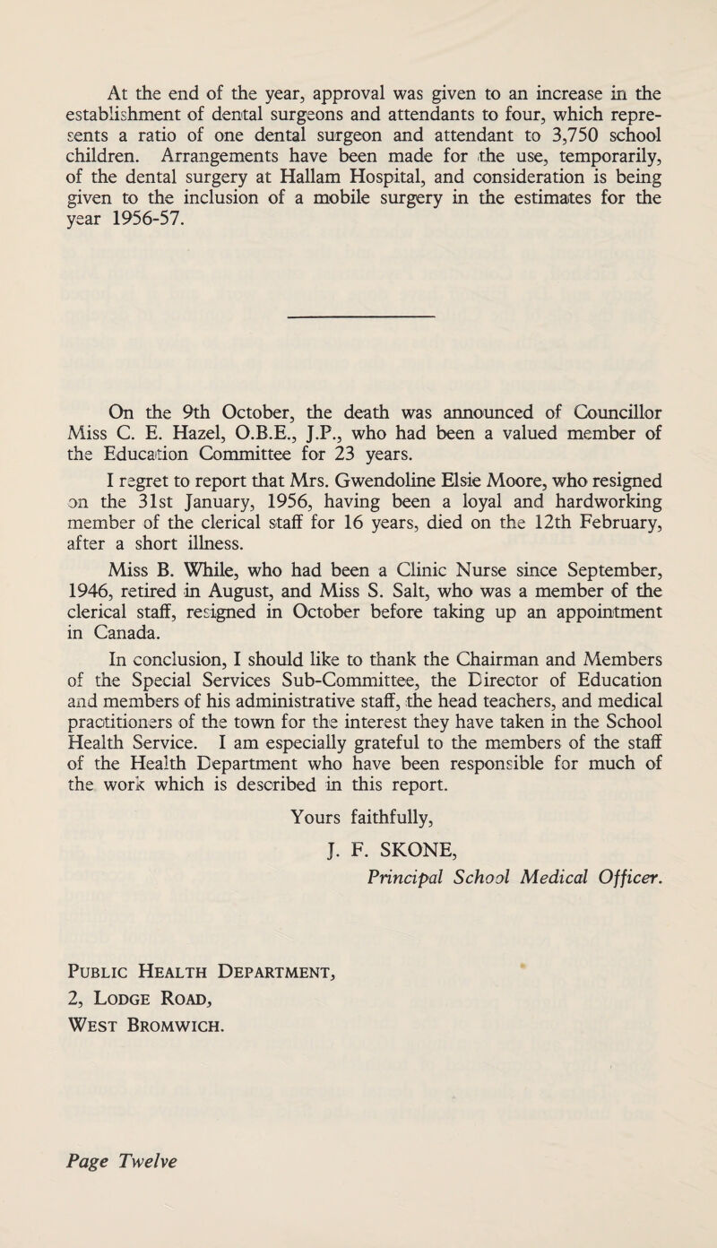 At the end of the year, approval was given to an increase in the establishment of dental surgeons and attendants to four, which repre¬ sents a ratio of one dental surgeon and attendant to 3,750 school children. Arrangements have been made for the use, temporarily, of the dental surgery at Hallam Hospital, and consideration is being given to the inclusion of a mobile surgery in the estimates for the year 1956-57. On the 9th October, the death was announced of Councillor Miss C. E. Hazel, O.B.E., J.P., who had been a valued member of the Education Committee for 23 years. I regret to report that Mrs. Gwendoline Elsie Moore, who resigned on the 31st January, 1956, having been a loyal and hardworking member of the clerical staff for 16 years, died on the 12th February, after a short illness. Miss B. While, who had been a Clinic Nurse since September, 1946, retired in August, and Miss S. Salt, who was a member of the clerical staff, resigned in October before taking up an appointment in Canada. In conclusion, I should like to thank the Chairman and Members of the Special Services Sub-Committee, the Director of Education and members of his administrative staff, the head teachers, and medical practitioners of the town for the interest they have taken in the School Health Service. I am especially grateful to the members of the staff of the Health Department who have been responsible for much of the work which is described in this report. Yours faithfully, J. F. SKONE, Principal School Medical Officer. Public Health Department, 2, Lodge Road, West Bromwich, Page Twelve