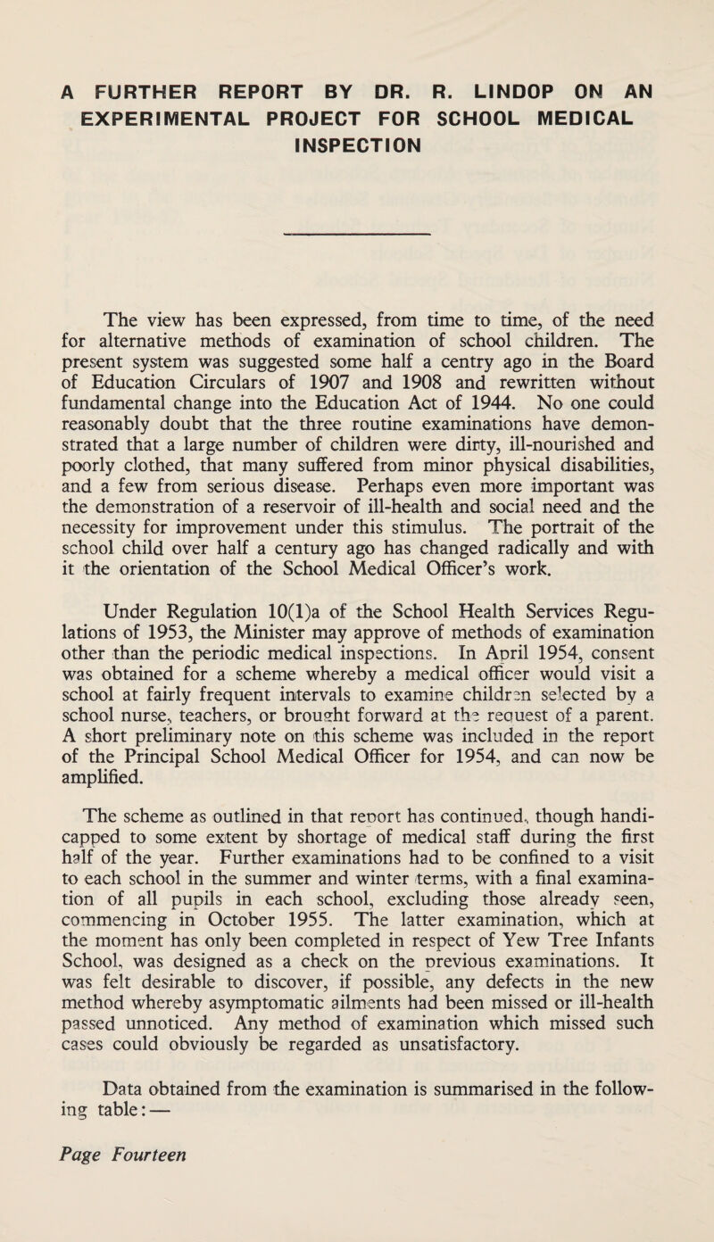 A FURTHER REPORT BY DR. R. LINDOP ON AN EXPERIMENTAL PROJECT FOR SCHOOL MEDICAL INSPECTION The view has been expressed, from time to time, of the need for alternative methods of examination of school children. The present system was suggested some half a centry ago in the Board of Education Circulars of 1907 and 1908 and rewritten without fundamental change into the Education Act of 1944. No one could reasonably doubt that the three routine examinations have demon¬ strated that a large number of children were dirty, ill-nourished and poorly clothed, that many suffered from minor physical disabilities, and a few from serious disease. Perhaps even more important was the demonstration of a reservoir of ill-health and social need and the necessity for improvement under this stimulus. The portrait of the school child over half a century ago has changed radically and with it the orientation of the School Medical Officer’s work. Under Regulation 10(l)a of the School Health Services Regu¬ lations of 1953, the Minister may approve of methods of examination other than the periodic medical inspections. In April 1954, consent was obtained for a scheme whereby a medical officer would visit a school at fairly frequent intervals to examine children selected by a school nurse, teachers, or brought forward at the request of a parent. A short preliminary note on this scheme was included in the report of the Principal School Medical Officer for 1954, and can now be amplified. The scheme as outlined in that renort has continued, though handi¬ capped to some extent by shortage of medical staff during the first half of the year. Further examinations had to be confined to a visit to each school in the summer and winter terms, with a final examina¬ tion of all pupils in each school, excluding those already seen, commencing in October 1955. The latter examination, which at the moment has only been completed in respect of Yew Tree Infants School, was designed as a check on the previous examinations. It was felt desirable to discover, if possible, any defects in the new method whereby asymptomatic ailments had been missed or ill-health passed unnoticed. Any method of examination which missed such cases could obviously be regarded as unsatisfactory. Data obtained from the examination is summarised in the follow¬ ing table: —