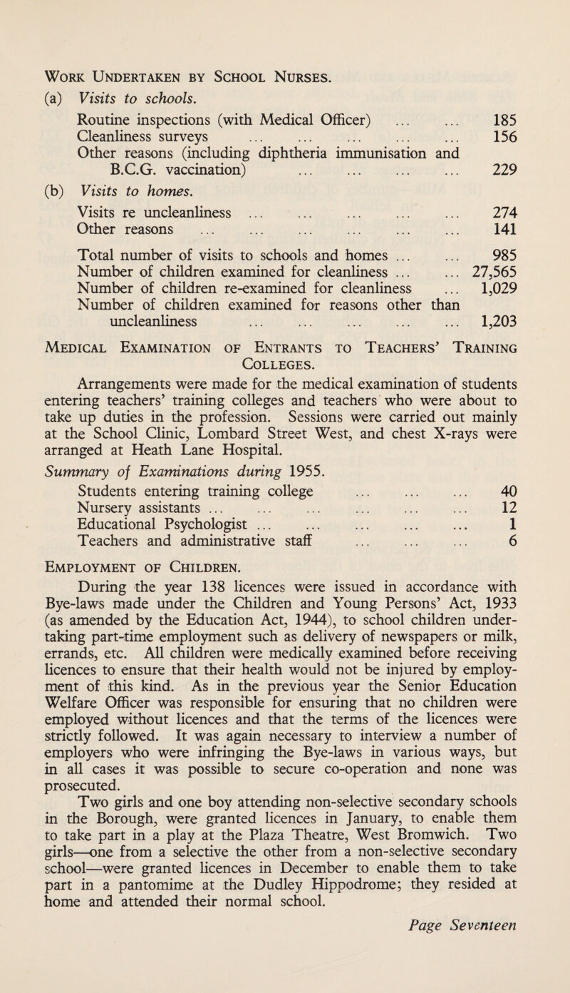 Work Undertaken by School Nurses. Visits to schools. Routine inspections (with Medical Officer) ... ... 185 Cleanliness surveys ... ... ... ... ... 156 Other reasons (including diphtheria immunisation and B.C.G. vaccination) . 229 Visits to homes. Visits re uncleanliness ... Other reasons Total number of visits to schools and homes ... Number of children examined for cleanliness ... Number of children re-examined for cleanliness Number of children examined for reasons other than uncleanliness 274 141 985 27,565 1,029 1,203 Medical Examination of Entrants to Teachers' Training Colleges. Arrangements were made for the medical examination of students entering teachers’ training colleges and teachers who were about to take up duties in the profession. Sessions were carried out mainly at the School Clinic, Lombard Street West, and chest X-rays were arranged at Heath Lane Hospital. Summary of Examinations during 1955. Students entering training college ... ... ... 40 Nursery assistants ... ... ... ... ... ... 12 Educational Psychologist. 1 Teachers and administrative staff ... ... ... 6 Employment of Children. During the year 138 licences were issued in accordance with Bye-laws made under the Children and Young Persons’ Act, 1933 (as amended by the Education Act, 1944), to school children under¬ taking part-time employment such as delivery of newspapers or milk, errands, etc. All children were medically examined before receiving licences to ensure that their health would not be injured by employ¬ ment of this kind. As in the previous year the Senior Education Welfare Officer was responsible for ensuring that no children were employed without licences and that the terms of the licences were strictly followed. It was again necessary to interview a number of employers who were infringing the Bye-laws in various ways, but in all cases it was possible to secure co-operation and none was prosecuted. Two girls and one boy attending non-selective secondary schools in the Borough, were granted licences in January, to enable them to take part in a play at the Plaza Theatre, West Bromwich. Two girls—one from a selective the other from a non-selective secondary school—were granted licences in December to enable them to take part in a pantomime at the Dudley Hippodrome; they resided at home and attended their normal school.