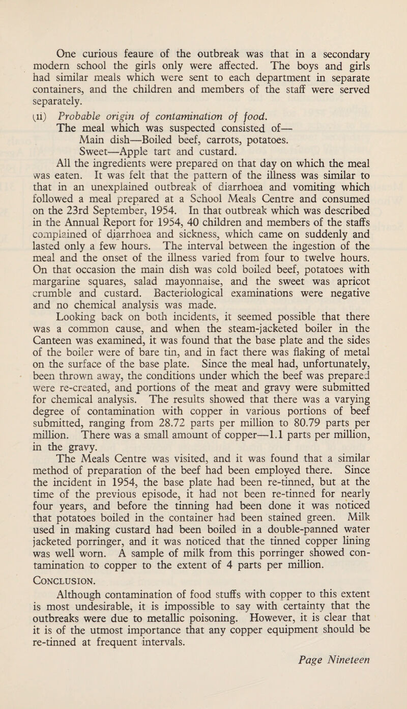modern school the girls only were affected. The boys and girls had similar meals which were sent to each department in separate containers, and the children and members of the staff were served separately. ^11) Probable origin of contamination of food. The meal which was suspected consisted of— Main dish—Boiled beef, carrots, potatoes. Sweet—Apple tart and custard. All the ingredients were prepared on that day on which the meal was eaten. It was felt that the pattern of the illness was similar to that in an unexplained outbreak of diarrhoea and vomiting which followed a meal prepared at a School Meals Centre and consumed on the 23rd September, 1954. In that outbreak which was described in the Annual Report for 1954, 40 children and members of the staffs complained of diarrhoea and sickness, which came on suddenly and lasted only a few hours. The interval between the ingestion of the meal and the onset of the illness varied from four to twelve hours. On that occasion the main dish was cold boiled beef, potatoes with margarine squares, salad mayonnaise, and the sweet was apricot crumble and custard. Bacteriological examinations were negative and no chemical analysis was made. Looking back on both incidents, it seemed possible that there was a common cause, and when the steam-jacketed boiler in the Canteen was examined, it was found that the base plate and the sides of the boiler were of bare tin, and in fact there was flaking of metal on the surface of the base plate. Since the meal had, unfortunately, been thrown away, the conditions under which the beef was prepared were re-created, and portions of the meat and gravy were submitted for chemical analysis. The results showed that there was a varying degree of contamination with copper in various portions of beef submitted, ranging from 28.72 parts per million to 80.79 parts per million. There was a small amount of copper—-1.1 parts per million, in the gravy. The Meals Centre was visited, and it was found that a similar method of preparation of the beef had been employed there. Since the incident in 1954, the base plate had been re-tinned, but at the time of the previous episode, it had not been re-tinned for nearly four years, and before the tinning had been done it was noticed that potatoes boiled in the container had been stained green. Milk used in making custard had been boiled in a double-panned water jacketed porringer, and it was noticed that the tinned copper lining was well worn. A sample of milk from this porringer showed con¬ tamination to copper to the extent of 4 parts per million. Conclusion. Although contamination of food stuffs with copper to this extent is most undesirable, it is impossible to say with certainty that the outbreaks were due to metallic poisoning. However, it is clear that it is of the utmost importance that any copper equipment should be re-tinned at frequent intervals.