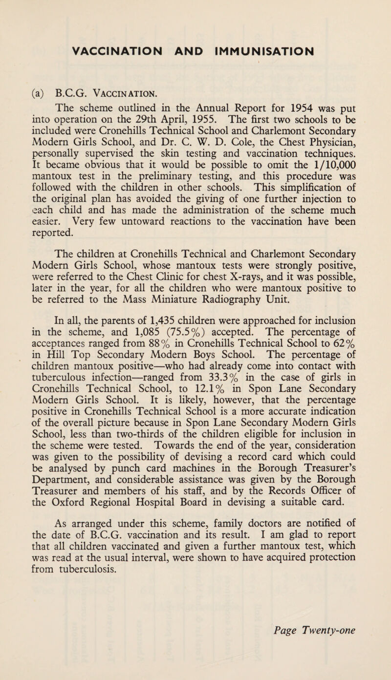 VACCINATION AND IMMUNISATION (a) B.C.G. Vaccination. The scheme outlined in the Annual Report for 1954 was put into operation on the 29th April, 1955. The first two schools to be included were Cronehills Technical School and Charlemont Secondary Modem Girls School, and Dr. C. W. D. Cole, the Chest Physician, personally supervised the skin testing and vaccination techniques. It became obvious that it would be possible to omit the 1/10,000 mantoux test in the preliminary testing, and this procedure was followed with the children in other schools. This simplification of the original plan has avoided the giving of one further injection to each child and has made the administration of the scheme much easier. Very few untoward reactions to the vaccination have been reported. The children at Cronehills Technical and Charlemont Secondary Modem Girls School, whose mantoux tests were strongly positive, were referred to the Chest Clinic for chest X-rays, and it was possible, later in the year, for all the children who were mantoux positive to be referred to the Mass Miniature Radiography Unit. In all, the parents of 1,435 children were approached for inclusion in the scheme, and 1,085 (75.5%) accepted. The percentage of acceptances ranged from 88% in Cronehills Technical School to 62% in Hill Top Secondary Modern Boys School. The percentage of children mantoux positive—who had already come into contact with tuberculous infection—ranged from 33.3% in the case of girls in Cronehills Technical School, to 12.1% in Spon Lane Secondary Modern Girls School. It is likely, however, that the percentage positive in Cronehills Technical School is a more accurate indication of the overall picture because in Spon Lane Secondary Modern Girls School, less than two-thirds of the children eligible for inclusion in the scheme were tested. Towards the end of the year, consideration was given to the possibility of devising a record card which could be analysed by punch card machines in the Borough Treasurer’s Department, and considerable assistance was given by the Borough Treasurer and members of his staff, and by the Records Officer of the Oxford Regional Hospital Board in devising a suitable card. As arranged under this scheme, family doctors are notified of the date of B.C.G. vaccination and its result. I am glad to report that all children vaccinated and given a further mantoux test, which was read at the usual interval, were shown to have acquired protection from tuberculosis.