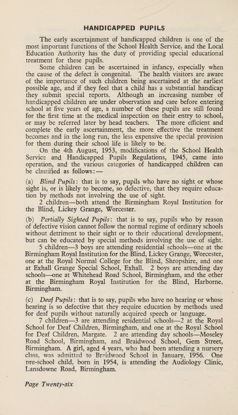 HANDICAPPED PUPILS The early ascertainment of handicapped children is one of the most important functions of the School Health Service, and the Local Education Authority has the duty of providing special educational treatment for these pupils. Some children can be ascertained in infancy, especially when the cause of the defect is congenital. The health visitors are aware of the importance of such children being ascertained at the earliest possible age, and if they feel that a child has a substantial handicap they submit special reports. Although an increasing number of handicapped children are under observation and care before entering school at five years of age, a number of these pupils are still found for the first time at the medical inspection on their entry to school, or may be referred later by head teachers. The more efficient and complete the early ascertainment, the more effective the treatment becomes and in the long run, the less expensive the special provision for them during their school life is likely to be. On the 4th August, 1953, modifications of the School Health Service and Handicapped Pupils Regulations, 1945, came into operation, and the various categories of handicapped children can be classified as follows: — (a) Blind Pupils: that is to say, pupils who have no sight or whose sight is, or is likely to become, so defective, that they require educa¬ tion by methods not involving the use of sight. 2 children—both attend the Birmingham Royal Institution for the Blind, Lickey Grange, Worcester. (b) Partially Sighted Pupils: that is to say, pupils who by reason of defective vision cannot follow the normal regime of ordinary schools without detriment to their sight or to their educational development, but can be educated by special methods involving the use of sight. 5 children—3 boys are attending residential schools—one at the Birmingham Royal Institution for the Blind, Lickey Grange, Worcester, one at the Royal Normal College for the Blind, Shropshire, and one at Exhall Grange Special School, Exhall. 2 boys are attending day schools—one at Whitehead Road School, Birmingham, and the other at the Birmingham Royal Institution for the Blind, Harborne, Birmingham. (c) Deaf Pupils: that is to say, pupils who have no hearing or whose hearing is so defective that they require education by methods used for deaf pupils without naturally acquired speech or language. 7 children—3 are attending residential schools—2 at the Royal School for Deaf Children, Birmingham, and one at the Royal School for Deaf Children, Margate. 2 are attending day schools—Moseley Road School, Birmingham, and Braidwood School, Gem Street, Birmingham. A girl, aged 4 years, who had been attending a nursery class, was admitted to Braidwood School in January, 1956. One pre-school child, born in 1954, is attending the Audiology Clinic, Lansdowne Road, Birmingham.