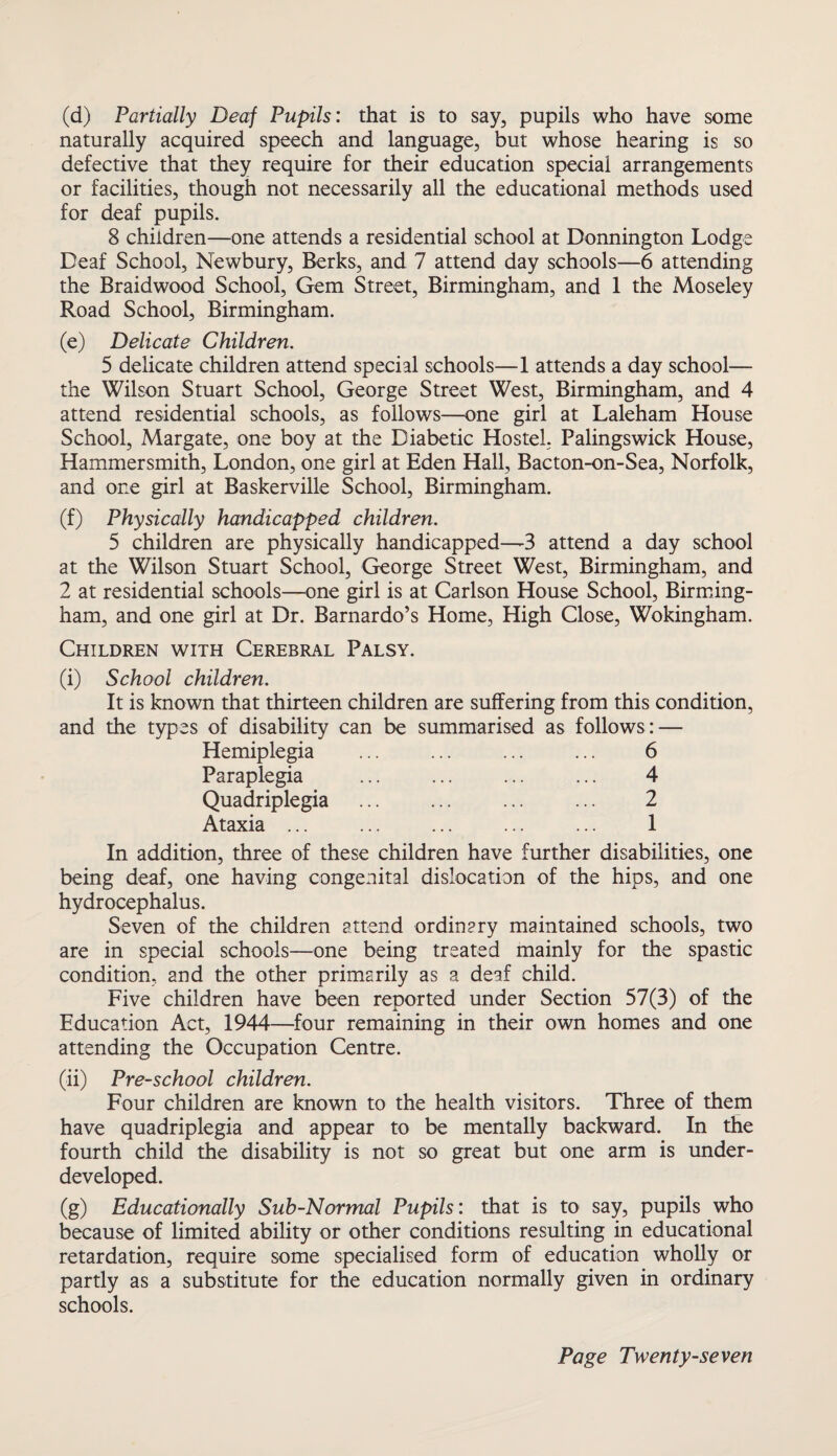 (d) Partially Deaf Pupils: that is to say, pupils who have some naturally acquired speech and language, but whose hearing is so defective that they require for their education special arrangements or facilities, though not necessarily all the educational methods used for deaf pupils. 8 children—one attends a residential school at Donnington Lodge Deaf School, Newbury, Berks, and 7 attend day schools—6 attending the Braidwood School, Gem Street, Birmingham, and 1 the Moseley Road School, Birmingham. (e) Delicate Children. 5 delicate children attend special schools—1 attends a day school— the Wilson Stuart School, George Street West, Birmingham, and 4 attend residential schools, as follows—one girl at Laleham House School, Margate, one boy at the Diabetic Hostel, Palingswick House, Hammersmith, London, one girl at Eden Hall, Bacton-on-Sea, Norfolk, and one girl at Baskerville School, Birmingham. (f) Physically handicapped children. 5 children are physically handicapped—3 attend a day school at the Wilson Stuart School, George Street West, Birmingham, and 2 at residential schools—one girl is at Carlson House School, Birming¬ ham, and one girl at Dr. Barnardo’s Home, High Close, Wokingham. Children with Cerebral Palsy. (i) School children. It is known that thirteen children are suffering from this condition, and the types of disability can be summarised as follows: — Hemiplegia Paraplegia Quadriplegia Ataxia ... 6 4 2 1 In addition, three of these children have further disabilities, one being deaf, one having congenital dislocation of the hips, and one hydrocephalus. Seven of the children attend ordinary maintained schools, two are in special schools—one being treated mainly for the spastic condition, and the other primarily as a deaf child. Five children have been reported under Section 57(3) of the Education Act, 1944—four remaining in their own homes and one attending the Occupation Centre. (ii) Pre-school children. Four children are known to the health visitors. Three of them have quadriplegia and appear to be mentally backward. In the fourth child the disability is not so great but one arm is under¬ developed. (g) Educationally Sub-Normal Pupils: that is to say, pupils who because of limited ability or other conditions resulting in educational retardation, require some specialised form of education wholly or partly as a substitute for the education normally given in ordinary schools.