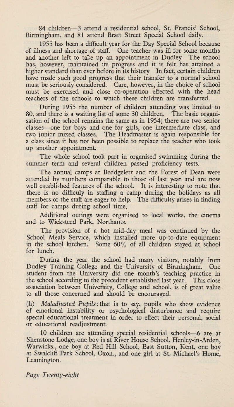 84 children—3 attend a residential school, St. Francis’ School, Birmingham, and 81 attend Bratt Street Special School daily. 1955 has been a difficult year for the Day Special School because of illness and shortage of staff. One teacher was ill for some months and another left to take up an appointment in Dudley The school has, however, maintained its progress and it is felt has attained a higher standard than ever before in its history In fact, certain children have made such good progress that their transfer to a normal school must be seriously considered. Care, however, in the choice of school must be exercised and close co-operation effected with the head teachers of the schools to which these children are transferred. During 1955 the number of children attending was limited to 80, and there is a waiting list of some 30 children. The basic organi¬ sation of the school remains the same as in 1954; there are two senior classes—one for boys and one for girls, one intermediate class, and two junior mixed classes. The Headmaster is again responsible for a class since it has not been possible to replace the teacher who took up another appointment. The whole school took part in organised swimming during the summer term and several children passed proficiency tests. The annual camps at Beddgelert and the Forest of Dean were attended by numbers comparable to those of last year and are now well established features of the school. It is interesting to note that there is no difficuly in staffing a camp during the holidays as all members of the staff are eager to help. The difficulty arises in finding staff for camps during school time. Additional outings were organised to local works, the cinema and to Wicksteed Park, Northants. The provision of a hot mid-day meal was continued by the School Meals Service, which installed more up-to-date equipment in the school kitchen. Some 60% of all children stayed at school for lunch. During the year the school had many visitors, notably from Dudley Training College and the University of Birmingham. One student from the University did one month’s teaching practice in the school according to the precedent established last year. This close association between University, College and school, is of great value to all those concerned and should be encouraged. (h) Maladjusted Pupils: that is to say, pupils who show evidence of emotional instability or psychological disturbance and require special educational treatment in order to effect their personal, social or educational readjustment. 10 children are attending special residential schools—6 are at Shenstone Lodge, one boy is at River House School, Henley-in-Arden, Warwicks., one boy at Red Hill School, East Sutton, Kent, one boy at Swalcliff Park School, Oxon., and one girl at St. Michael’s Home, Leamington.