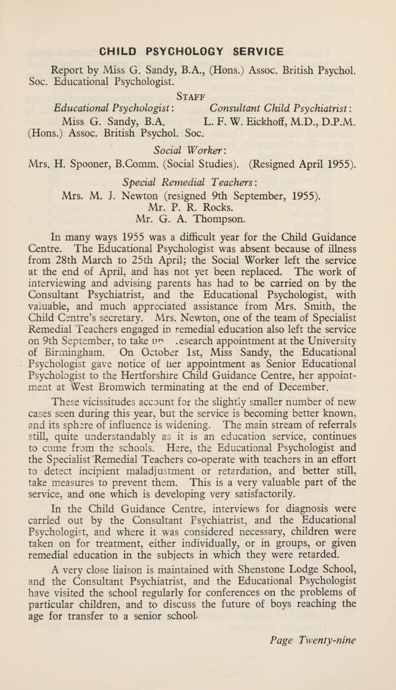 CHILD PSYCHOLOGY SERVICE Report by Miss G. Sandy, B.A., (Hons.) Assoc. British Psychol. Soc. Educational Psychologist. Staff Educational Psychologist: Consultant Child Psychiatrist: Miss G. Sandy, B.A. L. F. W. Eickhoff, M.D., D.P.M. (Hons.) Assoc. British Psychol. Soc. Social Worker: Mrs. H. Spooner, B.Comm. (Social Studies). (Resigned April 1955). Special Remedial Teachers: Mrs. M. J. Newton (resigned 9th September, 1955). Mr. P. R. Rocks. Mr. G. A. Thompson. In many ways 1955 was a difficult year for the Child Guidance Centre. The Educational Psychologist was absent because of illness from 28th March to 25th April; the Social Worker left the service at the end of April, and has not yet been replaced. The work of interviewing and advising parents has had to be carried on by the Consultant Psychiatrist, and the Educational Psychologist, with valuable, and much appreciated assistance from Mrs. Smith, the Child Centre’s secretary. Mrs. Newton, one of the team of Specialist Remedial Teachers engaged in remedial education also left the service on 9th September, to take uo research appointment at the University of Birmingham. On October 1st, Miss Sandy, the Educational Psychologist gave notice of iier appointment as Senior Educational Psychologist to the Hertforshire Child Guidance Centre, her appoint¬ ment at West Bromwich terminating at the end of December. These vicissitudes account for the slightly smaller number of new cases seen during this year, but the service is becoming better known, and its sphere of influence is widening. The main stream of referrals still, quite understandably as it is an education service, continues to come from the schools. Here, the Educational Psychologist and the Specialist Remedial Teachers co-operate with teachers in an effort to detect incipient maladjustment or retardation, and better still, take measures to prevent them. This is a very valuable part of the service, and one which is developing very satisfactorily. In the Child Guidance Centre, interviews for diagnosis were carried out by the Consultant Fsychiatrist, and the Educational Psychologist, and where it was considered necessary, children were taken on for treatment, either individually, or in groups, or given remedial education in the subjects in which they were retarded. A very close liaison is maintained with Shenstone Lodge School, and the Consultant Psychiatrist, and the Educational Psychologist have visited the school regularly for conferences on the problems of particular children, and to discuss the future of boys reaching the age for transfer to a senior school-