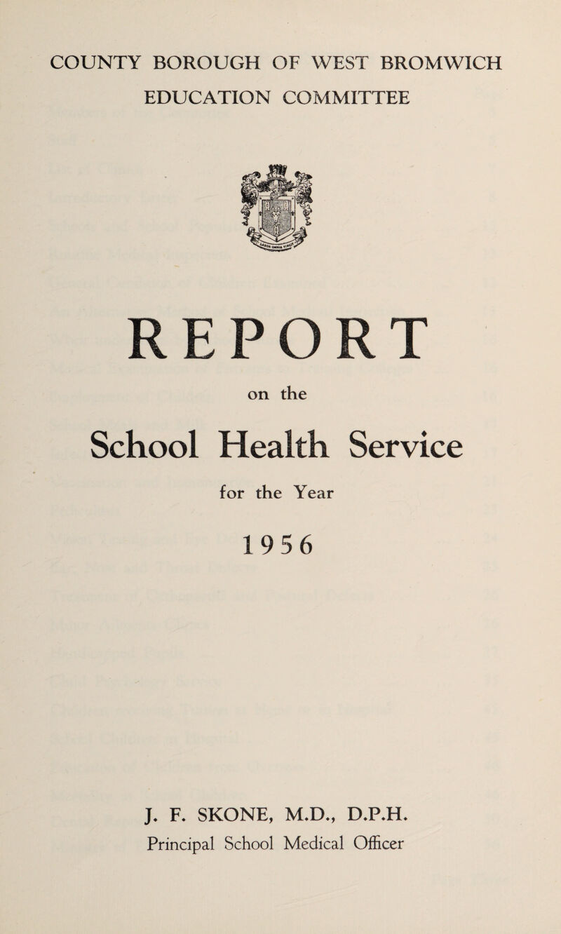 COUNTY BOROUGH OF WEST BROMWICH EDUCATION COMMITTEE on the School Health Service for the Year 19 5 6 J. F. SKONE, M.D., D.P.H. Principal School Medical Officer