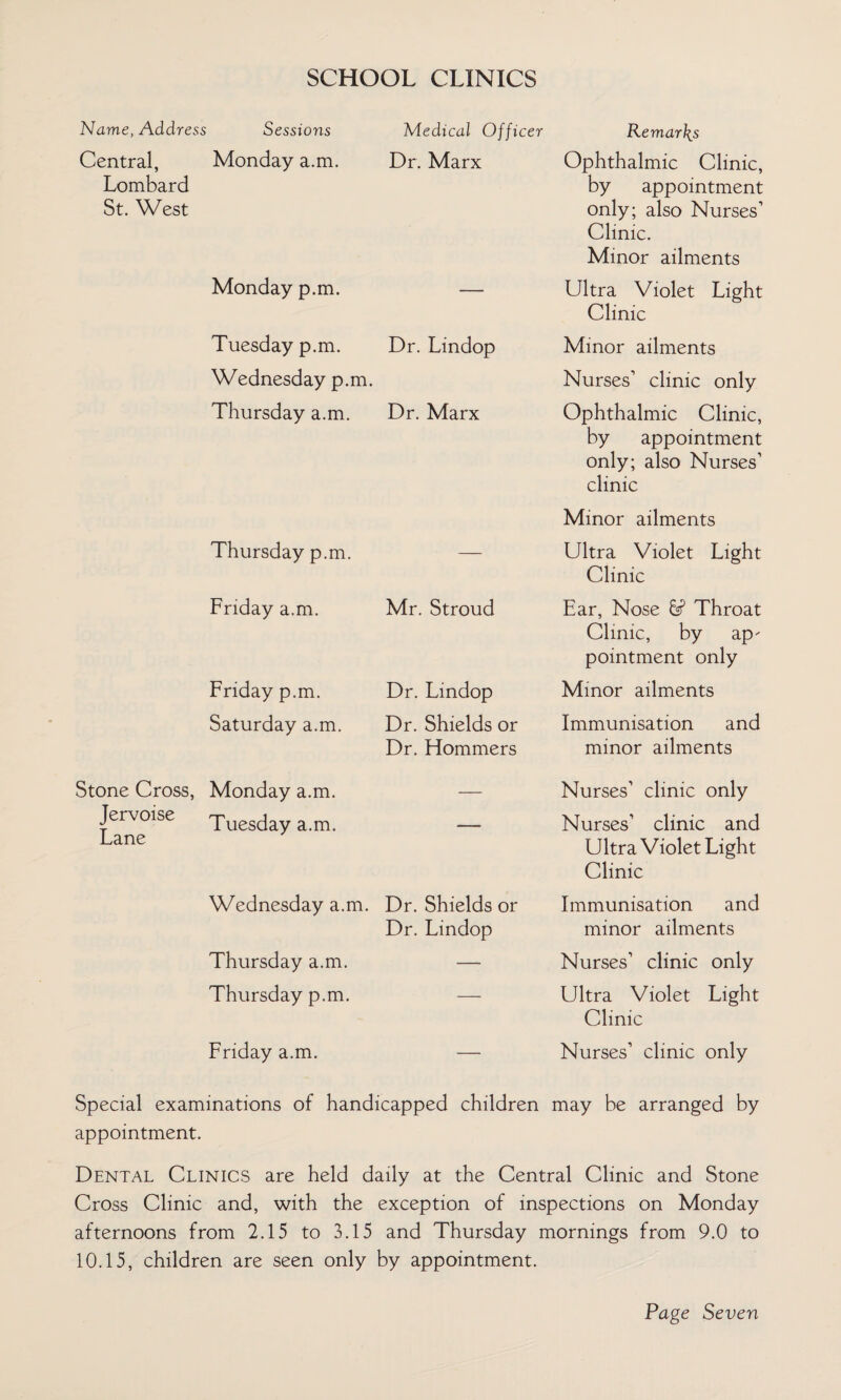 SCHOOL CLINICS Name, Address Sessions Central, Monday a.m. Lombard St. West Monday p.m. Medical Officer Remarks Dr. Marx Ophthalmic Clinic, by appointment only; also Nurses’ Clinic. Minor ailments — Ultra Violet Light Clinic Tuesday p.m. Dr. Lindop Wednesday p.m. Thursday a.m. Dr. Marx Minor ailments Nurses’ clinic only Ophthalmic Clinic, by appointment only; also Nurses’ clinic Thursday p.m. — Friday a.m. Mr. Stroud Friday p.m. Dr. Lindop Saturday a.m. Dr. Shields or Dr. Hommers Minor ailments Ultra Violet Light Clinic Ear, Nose 6? Throat Clinic, by ap- pointment only Minor ailments Immunisation and minor ailments Stone Cross, Monday a.m. Jervoise Tuesday a.m. Lane Wednesday a.m. Dr. Shields or Dr. Lindop Thursday a.m. — Thursday p.m. Friday a.m. — Nurses’ clinic only Nurses’ clinic and Ultra Violet Light Clinic Immunisation and minor ailments Nurses’ clinic only Ultra Violet Light Clinic Nurses’ clinic only Special examinations of handicapped children may be arranged by appointment. Dental Clinics are held daily at the Central Clinic and Stone Cross Clinic and, with the exception of inspections on Monday afternoons from 2.15 to 3.15 and Thursday mornings from 9.0 to 10.15, children are seen only by appointment.