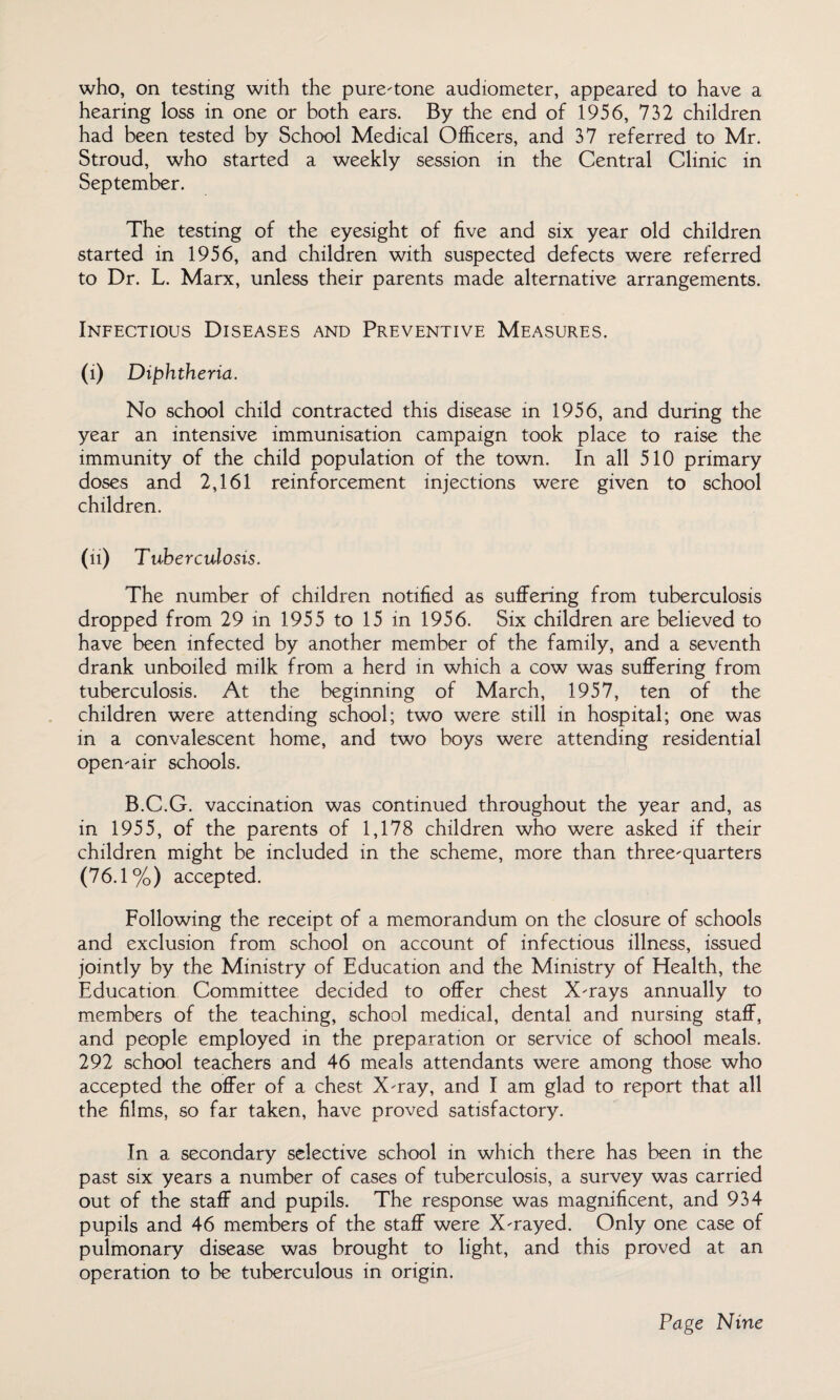 who, on testing with the pure-tone audiometer, appeared to have a hearing loss in one or both ears. By the end of 1956, 732 children had been tested by School Medical Officers, and 37 referred to Mr. Stroud, who started a weekly session in the Central Clinic in September. The testing of the eyesight of five and six year old children started in 1956, and children with suspected defects were referred to Dr. L. Marx, unless their parents made alternative arrangements. Infectious Diseases and Preventive Measures. (i) Diphtheria. No school child contracted this disease in 1956, and during the year an intensive immunisation campaign took place to raise the immunity of the child population of the town. In all 510 primary doses and 2,161 reinforcement injections were given to school children. (n) Tuberculosis. The number of children notified as suffering from tuberculosis dropped from 29 in 1955 to 15 in 1956. Six children are believed to have been infected by another member of the family, and a seventh drank unboiled milk from a herd in which a cow was suffering from tuberculosis. At the beginning of March, 1957, ten of the children were attending school; two were still in hospital; one was in a convalescent home, and two boys were attending residential open-air schools. B.C.G. vaccination was continued throughout the year and, as in 1955, of the parents of 1,178 children who were asked if their children might be included in the scheme, more than three-quarters (76.1%) accepted. Following the receipt of a memorandum on the closure of schools and exclusion from school on account of infectious illness, issued jointly by the Ministry of Education and the Ministry of Health, the Education Committee decided to offer chest X-rays annually to members of the teaching, school medical, dental and nursing staff, and people employed in the preparation or service of school meals. 292 school teachers and 46 meals attendants were among those who accepted the offer of a chest X-ray, and I am glad to report that all the films, so far taken, have proved satisfactory. In a secondary selective school in which there has been in the past six years a number of cases of tuberculosis, a survey was carried out of the staff and pupils. The response was magnificent, and 934 pupils and 46 members of the staff were X-rayed. Only one case of pulmonary disease was brought to light, and this proved at an operation to be tuberculous in origin.