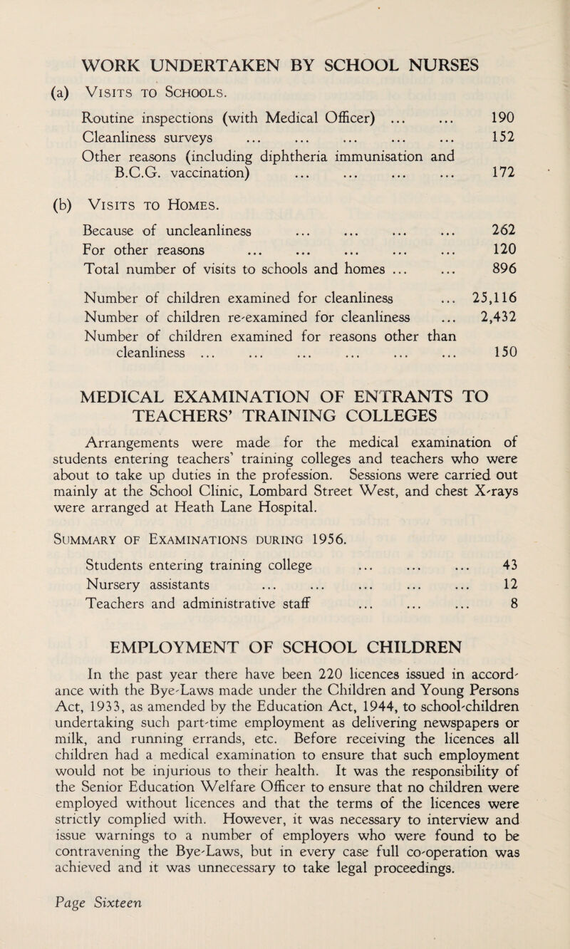 WORK UNDERTAKEN BY SCHOOL NURSES (a) Visits to Schools. Routine inspections (with Medical Officer) ... ... 190 Cleanliness surveys ... ... ... ... ... 152 Other reasons (including diphtheria immunisation and B.C.G. vaccination) ... ... ... ... 172 (b) Visits to Homes. Because of uncleanliness For other reasons Total number of visits to schools and homes ... 262 120 896 Number of children examined for cleanliness ... 25,116 Number of children re-examined for cleanliness ... 2,432 Number of children examined for reasons other than cleanliness ... ... ... ... ... ... 150 MEDICAL EXAMINATION OF ENTRANTS TO TEACHERS’ TRAINING COLLEGES Arrangements were made for the medical examination of students entering teachers’ training colleges and teachers who were about to take up duties in the profession. Sessions were carried out mainly at the School Clinic, Lombard Street West, and chest X-rays were arranged at Heath Lane Hospital. Summary of Examinations during 1956. Students entering training college ... ... ... 43 Nursery assistants ... ... ... ... ... 12 Teachers and administrative staff ... ... ... 8 EMPLOYMENT OF SCHOOL CHILDREN In the past year there have been 220 licences issued in accord¬ ance with the Bye-Laws made under the Children and Young Persons Act, 1933, as amended by the Education Act, 1944, to school-children undertaking such part-time employment as delivering newspapers or milk, and running errands, etc. Before receiving the licences all children had a medical examination to ensure that such employment would not be injurious to their health. It was the responsibility of the Senior Education Welfare Officer to ensure that no children were employed without licences and that the terms of the licences were strictly complied with. However, it was necessary to interview and issue warnings to a number of employers who were found to be contravening the Bye-Laws, but in every case full co-operation was achieved and it was unnecessary to take legal proceedings.