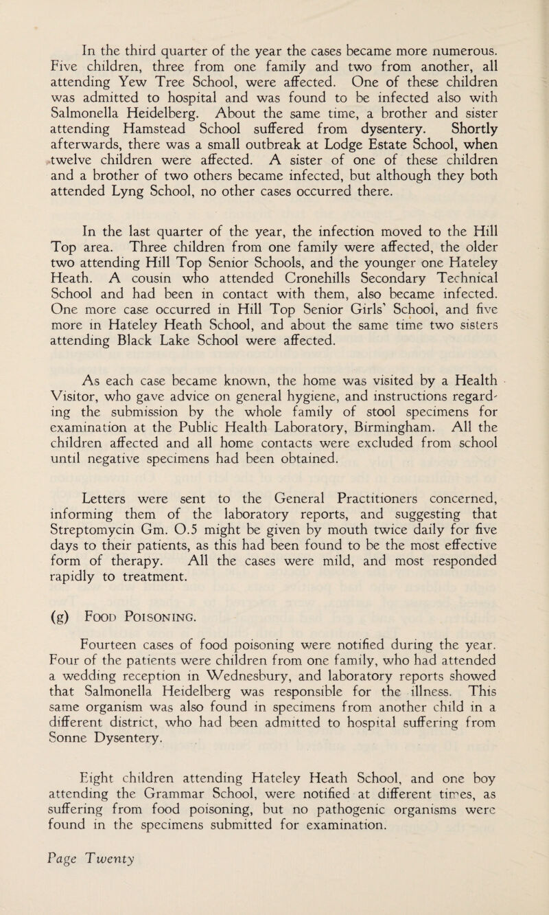 Five children, three from one family and two from another, all attending Yew Tree School, were affected. One of these children was admitted to hospital and was found to be infected also with Salmonella Heidelberg. About the same time, a brother and sister attending Hamstead School suffered from dysentery. Shortly afterwards, there was a small outbreak at Lodge Estate School, when twelve children were affected. A sister of one of these children and a brother of two others became infected, but although they both attended Lyng School, no other cases occurred there. In the last quarter of the year, the infection moved to the Hill Top area. Three children from one family were affected, the older two attending Hill Top Senior Schools, and the younger one Hateley Heath. A cousin who attended Cronehills Secondary Technical School and had been in contact with them, also became infected. One more case occurred in Hill Top Senior Girls’ School, and five more in Hateley Heath School, and about the same time two sisters attending Black Lake School were affected. As each case became known, the home was visited by a Health Visitor, who gave advice on general hygiene, and instructions regard¬ ing the submission by the whole family of stool specimens for examination at the Public Health Laboratory, Birmingham. All the children affected and all home contacts were excluded from school until negative specimens had been obtained. Letters were sent to the General Practitioners concerned, informing them of the laboratory reports, and suggesting that Streptomycin Gm. 0.5 might be given by mouth twice daily for five days to their patients, as this had been found to be the most effective form of therapy. All the cases were mild, and most responded rapidly to treatment. (g) Food Poisoning. Fourteen cases of food poisoning were notified during the year. Four of the patients were children from one family, who had attended a wedding reception in Wednesbury, and laboratory reports showed that Salmonella Heidelberg was responsible for the illness. This same organism was also found in specimens from another child in a different district, who had been admitted to hospital suffering from Sonne Dysentery. Eight children attending Hateley Heath School, and one boy attending the Grammar School, were notified at different times, as suffering from food poisoning, but no pathogenic organisms were found in the specimens submitted for examination.