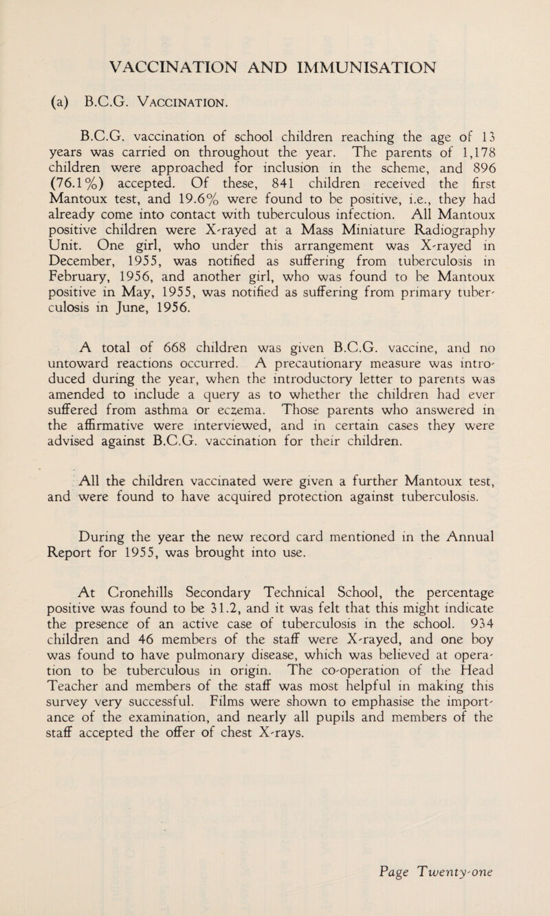 VACCINATION AND IMMUNISATION (a) B.C.G. Vaccination. B.C.G. vaccination of school children reaching the age of 13 years was carried on throughout the year. The parents of 1,178 children were approached for inclusion in the scheme, and 896 (76.1%) accepted. Of these, 841 children received the first Mantoux test, and 19.6% were found to be positive, i.e., they had already come into contact with tuberculous infection. All Mantoux positive children were X-rayed at a Mass Miniature Radiography Unit. One girl, who under this arrangement was X-rayed in December, 1955, was notified as suffering from tuberculosis in February, 1956, and another girl, who was found to be Mantoux positive in May, 1955, was notified as suffering from primary tuber¬ culosis in June, 1956. A total of 668 children was given B.C.G. vaccine, and no untoward reactions occurred. A precautionary measure was intro¬ duced during the year, when the introductory letter to parents was amended to include a query as to whether the children had ever suffered from asthma or eczema. Those parents who answered in the affirmative were interviewed, and in certain cases they w7ere advised against B.C.G. vaccination for their children. All the children vaccinated were given a further Mantoux test, and were found to have acquired protection against tuberculosis. During the year the new record card mentioned in the Annual Report for 1955, was brought into use. At Cronehills Secondary Technical School, the percentage positive was found to be 31.2, and it was felt that this might indicate the presence of an active case of tuberculosis in the school. 934 children and 46 members of the staff were X-rayed, and one boy was found to have pulmonary disease, which was believed at opera¬ tion to be tuberculous in origin. The co-operation of the Head Teacher and members of the staff was most helpful in making this survey very successful. Films were shown to emphasise the import¬ ance of the examination, and nearly all pupils and members of the staff accepted the offer of chest X-rays.