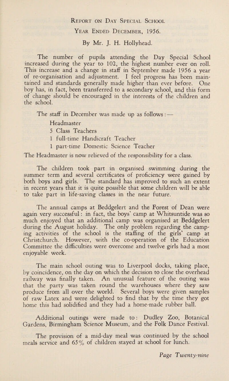 Report on Day Special School Year Ended December, 1956. By Mr. J. H. Hollyhead. The number of pupils attending the Day Special School increased during the year to 102, the highest number ever on roll. This increase and a change in staff in September made 1956 a year of re-organisation and adjustment. I feel progress has been main¬ tained and standards generally made higher than ever before. One boy has, in fact, been transferred to a secondary school, and this form of change should be encouraged in the interests of the children and the school. The staff in December was made up as follows : — Headmaster 5 Class Teachers 1 full-time Handicraft Teacher 1 part-time Domestic Science Teacher The Headmaster is now relieved of the responsibility for a class. The children took part in organised swimming during the summer term and several certificates of proficiency were gained by both boys and girls. The standard has improved to such an extent in recent years that it is quite possible that some children will be able to take part in life-saving classes in the near future. The annual camps at Beddgelert and the Forest of Dean were again very successful: in fact, the boys1 camp at Whitsuntide was so much enjoyed that an additional camp was organised at Beddgelert during the August holiday. The only problem regarding the camp¬ ing activities of the school is the staffing of the girls1 camp at Christchurch. However, with the co-operation of the Education Committee the difficulties were overcome and twelve girls had a most enjoyable week. The main school outmg was to Liverpool docks, taking place, by coincidence, on the day on which the decision to close the overhead railway was finally taken. An unusual feature of the outing was that the party was taken round the warehouses where they saw produce from all over the world. Several boys were given samples of raw Latex and were delighted to find that by the time they got home this had solidified and they had a home-made rubber ball. Additional outings were made to: Dudley Zoo, Botanical Gardens, Birmingham Science Museum, and the Folk Dance Festival. The provision of a mid-day meal was continued by the school meals service and 65% of children stayed at school for lunch.