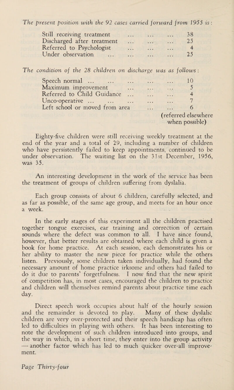 The present position with the 92 cases carried forward from 1955 is : Still receiving treatment ... ... ... 38 Discharged after treatment ... ... ... 25 Referred to Psychologist ... ... ... 4 Under observation ... ... ... ... 25 The condition of the 28 children on discharge was as follows : Speech normal ... ... ... ... ... 10 Maximum improvement ... ... ... 5 Referred to Child Guidance ... ... ... 4 Unco-operative ... ... ... ... ... 7 Left school or moved from area ... ... 6 (referred elsewhere when possible) Eighty-five children were still receiving weekly treatment at the end of the year and a total of 29, including a number of children who have persistently failed to keep appointments, continued to be under observation. The waiting list on the 31st December, 1956, was 35. An interesting development in the work of the service has been the treatment of groups of children suffering from dyslalia. Each group consists of about 6 children, carefully selected, and as far as possible, of the same age group, and meets for an hour once a week. In the early stages of this experiment all the children practised together tongue exercises, ear training and correction of certain sounds where the defect was common to all. I have since found, however, that better results are obtained where each child is given a book for home practice. At each session, each demonstrates his or her ability to master the new piece for practice while the others listen. Previously, some children taken individually, had found the necessary amount of home practice irksome and others had failed to do it due to parents’ forgetfulness. I now find that the new spirit of competition has, in most cases, encouraged the children to practice and children will themselves remind parents about practice time each day. Direct speech work occupies about half of the hourly session and the remainder is devoted to play. Many of these dyslalic children are very over-protected and their speech handicap has often led to difficulties in playing with others. It has been interesting to note the development of such children introduced into groups, and the way in which, in a short time, they enter into the group activity — another factor which has led to much quicker over-all improve¬ ment.