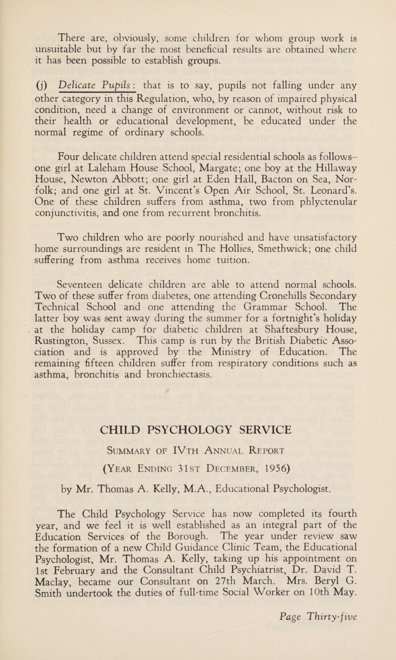 There are, obviously, some children for whom group work is unsuitable but by far the most beneficial results are obtained where it has been possible to establish groups. (j) Delicate Pupils : that is to say, pupils not falling under any other category in this Regulation, who, by reason of impaired physical condition, need a change of environment or cannot, without risk to their health or educational development, be educated under the normal regime of ordinary schools. Four delicate children attend special residential schools as follows- one girl at Laleham House School, Margate; one boy at the Hillaway House, Newton Abbott; one girl at Eden Hall, Bacton on Sea, Nor folk; and one girl at St. Vincent’s Open Air School, St. Leonard’s. One of these children suffers from asthma, two from phlyctenular conjunctivitis, and one from recurrent bronchitis. Two children who are poorly nourished and have unsatisfactory home surroundings are resident in The Hollies, Smethwick; one child suffering from asthma receives home tuition. Seventeen delicate children are able to attend normal schools. Two of these suffer from diabetes, one attending Cronehills Secondary Technical School and one attending the Grammar School. The latter boy was sent away during the summer for a fortnight’s holiday at the holiday camp for diabetic children at Shaftesbury House, Rustington, Sussex. This camp is run by the British Diabetic Asso¬ ciation and is approved by the Ministry of Education. The remaining fifteen children suffer from respiratory conditions such as asthma, bronchitis and bronchiectasis. CHILD PSYCHOLOGY SERVICE Summary of IVth Annual Report (Year Ending 31st December, 1956) by Mr. Thomas A. Kelly, M.A., Educational Psychologist. The Child Psychology Service has now completed its fourth year, and we feel it is well established as an integral part of the Education Services of the Borough. The year under review saw the formation of a new Child Guidance Clinic Team, the Educational Psychologist, Mr. Thomas A. Kelly, taking up his appointment on 1st February and the Consultant Child Psychiatrist, Dr. David T. Maclay, became our Consultant on 27th March. Mrs. Beryl G. Smith undertook the duties of full-time Social Worker on 10th May.