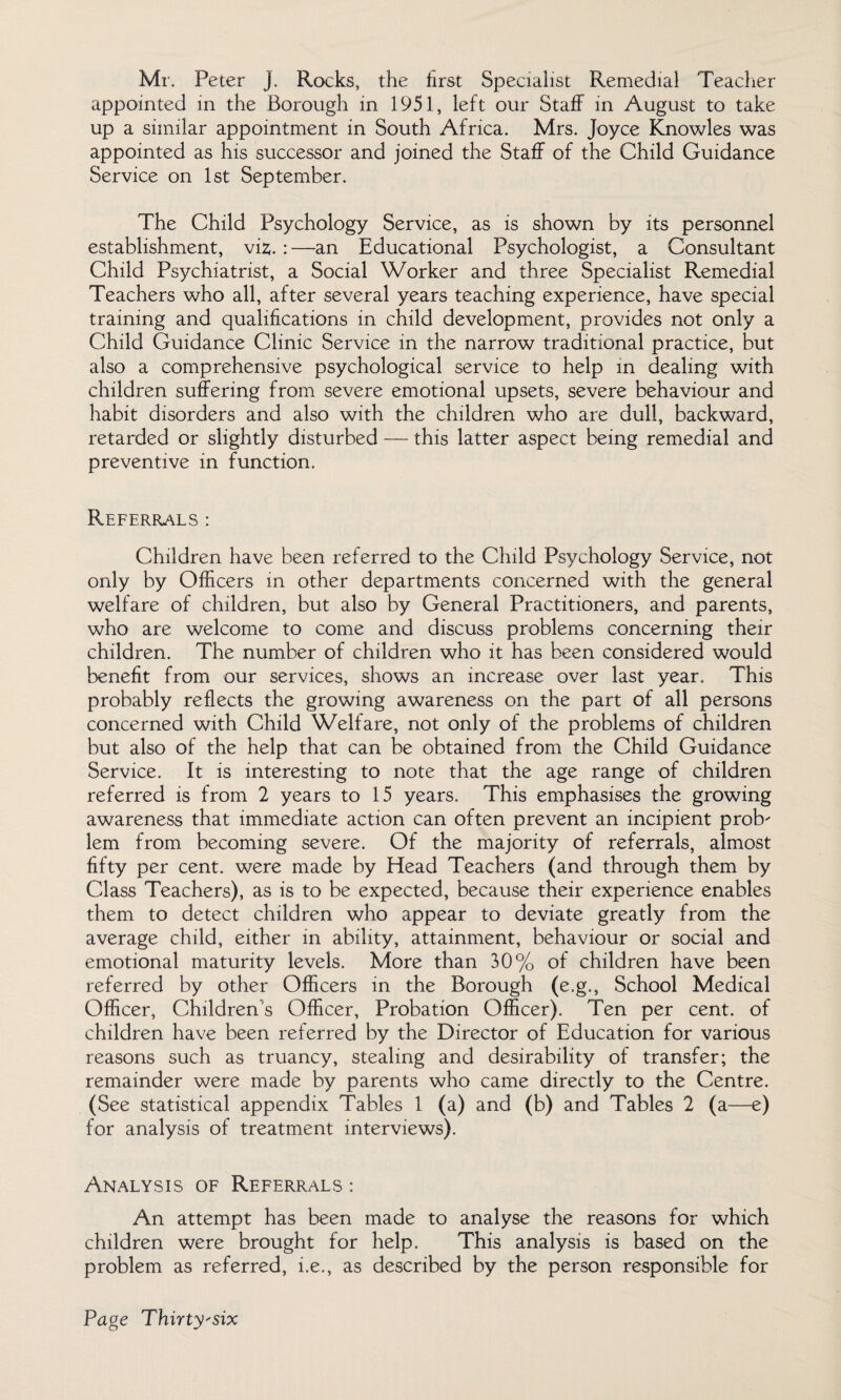 Mr. Peter j. Rocks, the first Specialist Remedial Teacher appointed in the Borough in 1951, left our Staff in August to take up a similar appointment in South Africa. Mrs. Joyce Knowles was appointed as his successor and joined the Staff of the Child Guidance Service on 1st September. The Child Psychology Service, as is shown by its personnel establishment, viz;. :—an Educational Psychologist, a Consultant Child Psychiatrist, a Social Worker and three Specialist Remedial Teachers who all, after several years teaching experience, have special training and qualifications in child development, provides not only a Child Guidance Clinic Service in the narrow traditional practice, but also a comprehensive psychological service to help in dealing with children suffering from severe emotional upsets, severe behaviour and habit disorders and also with the children who are dull, backward, retarded or slightly disturbed — this latter aspect being remedial and preventive in function. Referrals : Children have been referred to the Child Psychology Service, not only by Officers in other departments concerned with the general welfare of children, but also by General Practitioners, and parents, who are welcome to come and discuss problems concerning their children. The number of children who it has been considered would benefit from our services, shows an increase over last year. This probably reflects the growing awareness on the part of all persons concerned with Child Welfare, not only of the problems of children but also of the help that can be obtained from the Child Guidance Service. It is interesting to note that the age range of children referred is from 2 years to 15 years. This emphasises the growing awareness that immediate action can often prevent an incipient prob- lem from becoming severe. Of the majority of referrals, almost fifty per cent, were made by Head Teachers (and through them by Class Teachers), as is to be expected, because their experience enables them to detect children who appear to deviate greatly from the average child, either in ability, attainment, behaviour or social and emotional maturity levels. More than 30% of children have been referred by other Officers in the Borough (e.g., School Medical Officer, Children's Officer, Probation Officer). Ten per cent, of children have been referred by the Director of Education for various reasons such as truancy, stealing and desirability of transfer; the remainder were made by parents who came directly to the Centre. (See statistical appendix Tables 1 (a) and (b) and Tables 2 (a—e) for analysis of treatment interviews). Analysis of Referrals : An attempt has been made to analyse the reasons for which children were brought for help. This analysis is based on the problem as referred, i.e., as described by the person responsible for